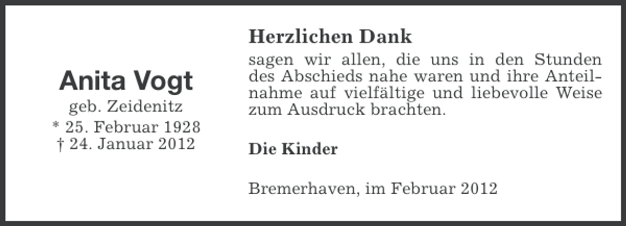 <p>Herzlichen Dank</p><p>Anita Vogt<br />geb. Zeidenitz<br />* 25. Februar 1928<br />† 24. Januar 2012</p><p>sagen wir allen, die uns in den Stunden<br />des Abschieds nahe waren und ihre Anteilnahme auf vielfältige und liebevolle Weise<br />zum Ausdruck brachten.<br />Die Kinder<br />Bremerhaven, im Februar 2012</p>