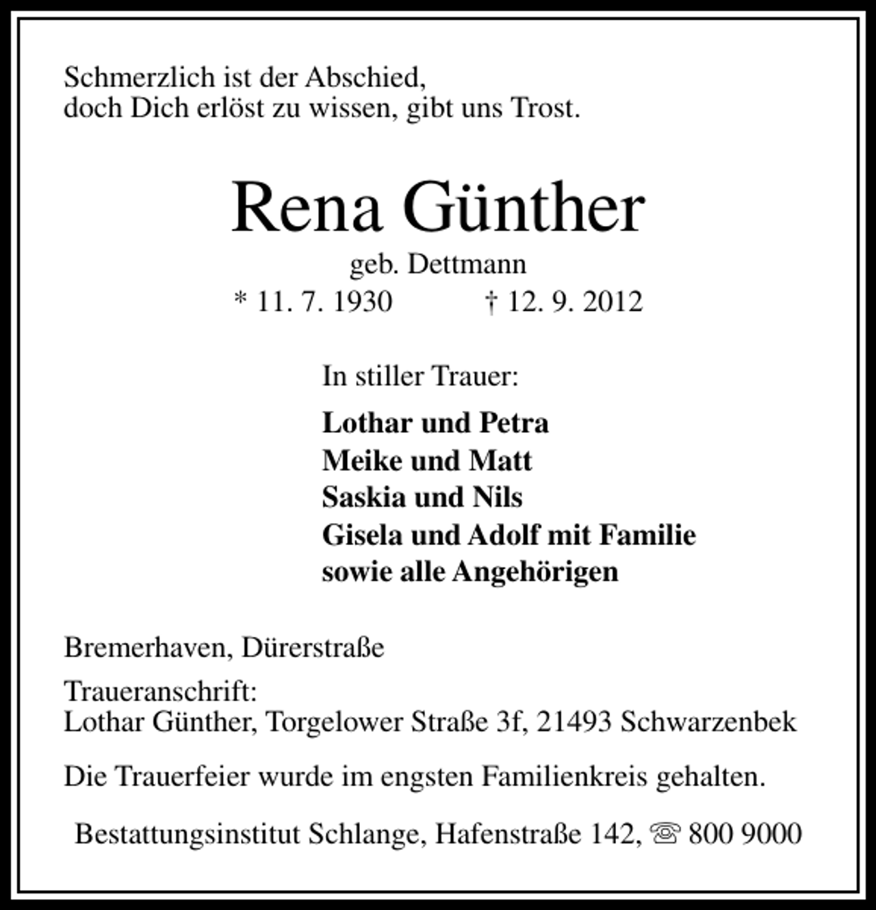 <p>Schmerzlich ist der Abschied,<br />doch Dich erlöst zu wissen, gibt uns Trost.</p><p>Rena Günther<br />geb. Dettmann<br />* 11. 7. 1930<br />† 12. 9. 2012<br />In stiller Trauer:<br />Lothar und Petra<br />Meike und Matt<br />Saskia und Nils<br />Gisela und Adolf mit Familie<br />sowie alle Angehörigen<br />Bremerhaven, Dürerstraße<br />Traueranschrift:<br />Lothar Günther, Torgelower Straße 3f, 21493 Schwarzenbek<br />Die Trauerfeier wurde im engsten Familienkreis gehalten.<br />Bestattungsinstitut Schlange, Hafenstraße 142, s 800 9000</p>