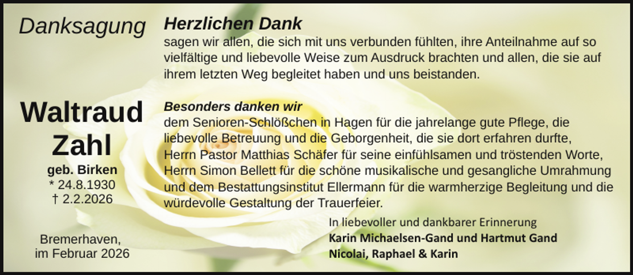 <p>Danksagung</p><p>Waltraud<br />Zahl<br />geb. Birken<br />* 24.8.1930<br />† 2.2.2026</p><p>Bremerhaven,<br />im Februar 2026</p><p>Herzlichen Dank</p><p>sagen wir allen, die sich mit uns verbunden fühlten, ihre Anteilnahme auf so<br />vielfältige und liebevolle Weise zum Ausdruck brachten und allen, die sie auf<br />ihrem letzten Weg begleitet haben und uns beistanden.<br />Besonders danken wir<br />dem Senioren-Schlößchen in Hagen für die jahrelange gute Pflege, die<br />liebevolle Betreuung und die Geborgenheit, die sie dort erfahren durfte,<br />Herrn Pastor Matthias Schäfer für seine einfühlsamen und tröstenden Worte,<br />Herrn Simon Bellett für die schöne musikalische und gesangliche Umrahmung<br />und dem Bestattungsinstitut Ellermann für die warmherzige Begleitung und die<br />würdevolle Gestaltung der Trauerfeier.<br />In liebevoller und dankbarer Erinnerung<br />Karin Michaelsen­Gand und Hartmut Gand<br />Nicolai, Raphael &amp; Karin</p>