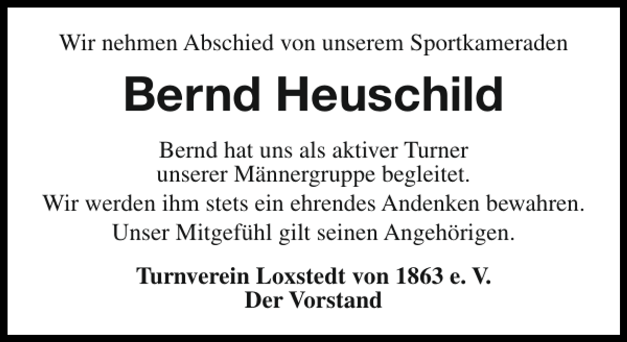 <p>Wir nehmen Abschied von unserem Sportkameraden</p><p>Bernd Heuschild<br />Bernd hat uns als aktiver Turner<br />unserer Männergruppe begleitet.<br />Wir werden ihm stets ein ehrendes Andenken bewahren.<br />Unser Mitgefühl gilt seinen Angehörigen.<br />Turnverein Loxstedt von 1863 e. V.<br />Der Vorstand</p>