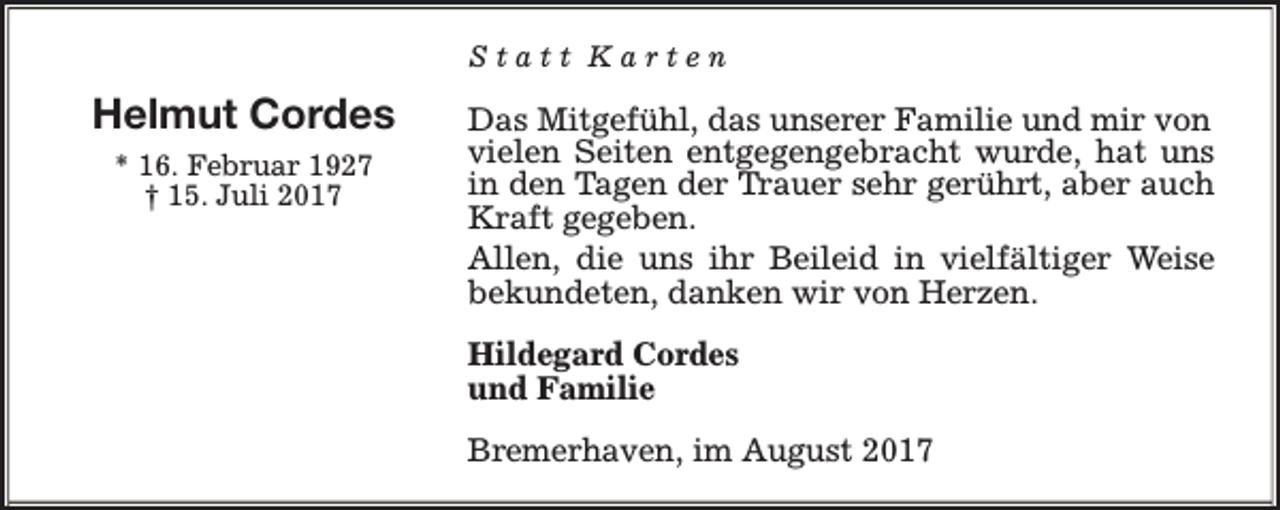 <p>Statt Karten</p><p>Helmut Cordes<br />* 16. Februar 1927<br />† 15. Juli 2017</p><p>Das Mitgefühl, das unserer Familie und mir von<br />vielen Seiten entgegengebracht wurde, hat uns<br />in den Tagen der Trauer sehr gerührt, aber auch<br />Kraft gegeben.<br />Allen, die uns ihr Beileid in vielfältiger Weise<br />bekundeten, danken wir von Herzen.<br />Hildegard Cordes<br />und Familie<br />Bremerhaven, im August 2017</p>