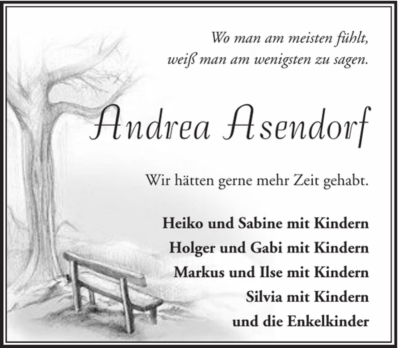 <p>Wo man am meisten fühlt,<br />weiß man am wenigsten zu sagen.</p><p>Andrea Asendorf<br />Wir hätten gerne mehr Zeit gehabt.<br />Heiko und Sabine mit Kindern<br />Holger und Gabi mit Kindern<br />Markus und Ilse mit Kindern<br />Silvia mit Kindern<br />und die Enkelkinder</p>