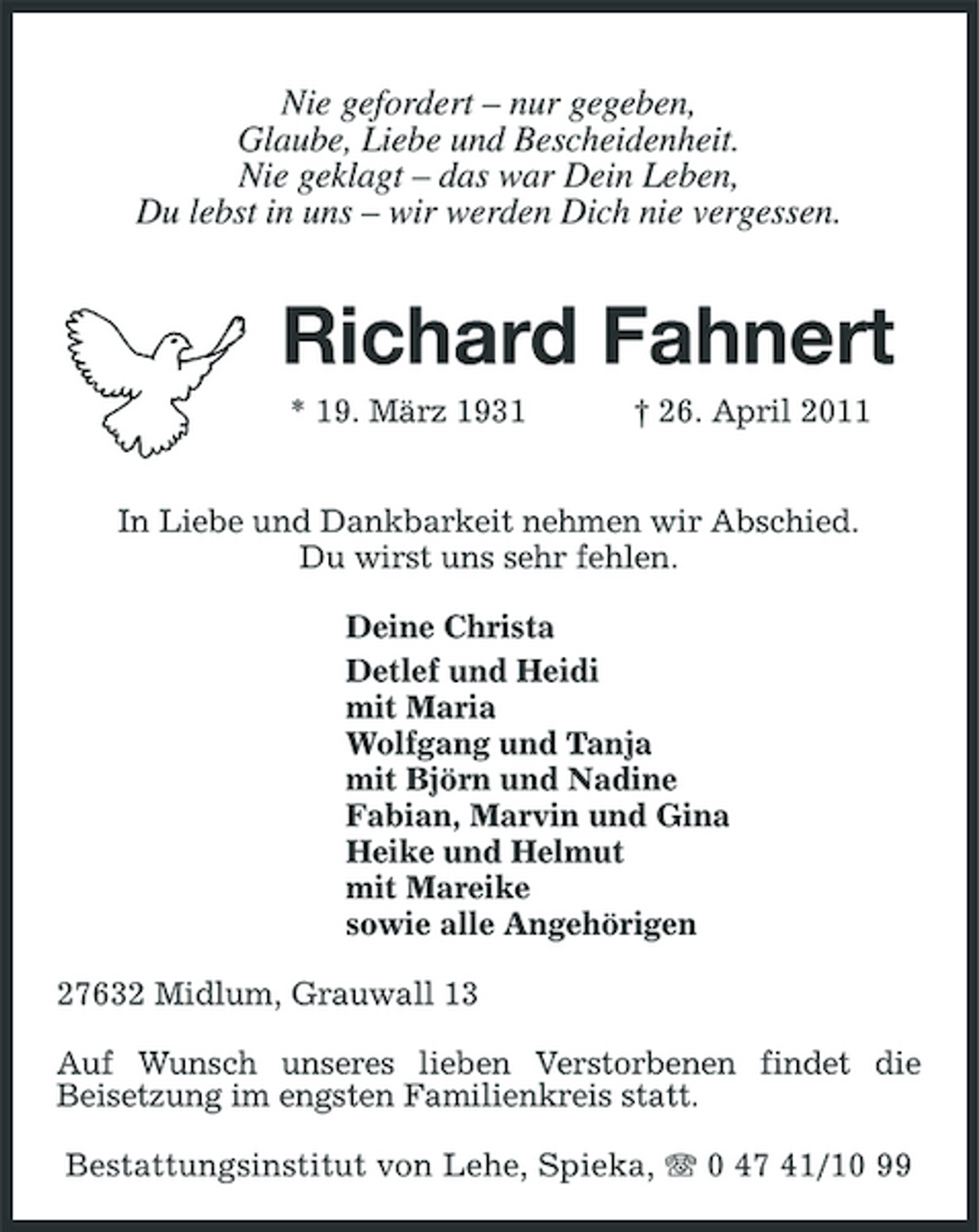<p>Nie gefordert – nur gegeben, Glaube, Liebe und Bescheidenheit. Nie geklagt – das war Dein Leben, Du lebst in uns – wir werden Dich nie vergessen.</p><p>Richard Fahnert<br />* 19. März 1931 † 26. April 2011 In Liebe und Dankbarkeit nehmen wir Abschied. Du wirst uns sehr fehlen. Deine Christa Detlef und Heidi mit Maria Wolfgang und Tanja mit Björn und Nadine Fabian, Marvin und Gina Heike und Helmut mit Mareike sowie alle Angehörigen 27632 Midlum, Grauwall 13 Auf Wunsch unseres lieben Verstorbenen findet die Beisetzung im engsten Familienkreis statt. Bestattungsinstitut von Lehe, Spieka, 0 47 41/10 99</p>