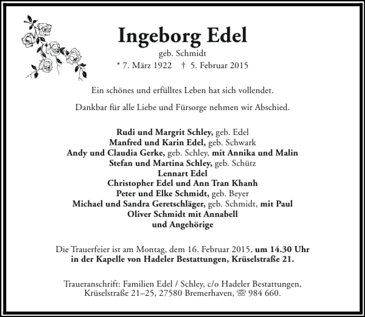 <p>Ingeborg Edel</p><p>geb. Schmidt<br />* 7. März 1922 † 5. Februar 2015<br />Ein schönes und erfülltes Leben hat sich vollendet.<br />Dankbar für alle Liebe und Fürsorge nehmen wir Abschied.<br />Rudi und Margrit Schley, geb. Edel<br />Manfred und Karin Edel, geb. Schwark<br />Andy und Claudia Gerke, geb. Schley, mit Annika und Malin<br />Stefan und Martina Schley, geb. Schütz<br />Lennart Edel<br />Christopher Edel und Ann Tran Khanh<br />Peter und Elke Schmidt, geb. Beyer<br />Michael und Sandra Geretschläger, geb. Schmidt, mit Paul<br />Oliver Schmidt mit Annabell<br />und Angehörige<br />Die Trauerfeier ist am Montag, dem 16. Februar 2015, um 14.30 Uhr<br />in der Kapelle von Hadeler Bestattungen, Krüselstraße 21.<br />Traueranschrift: Familien Edel / Schley, c/o Hadeler Bestattungen,<br />Krüselstraße 21–25, 27580 Bremerhaven, s 984 660.</p>