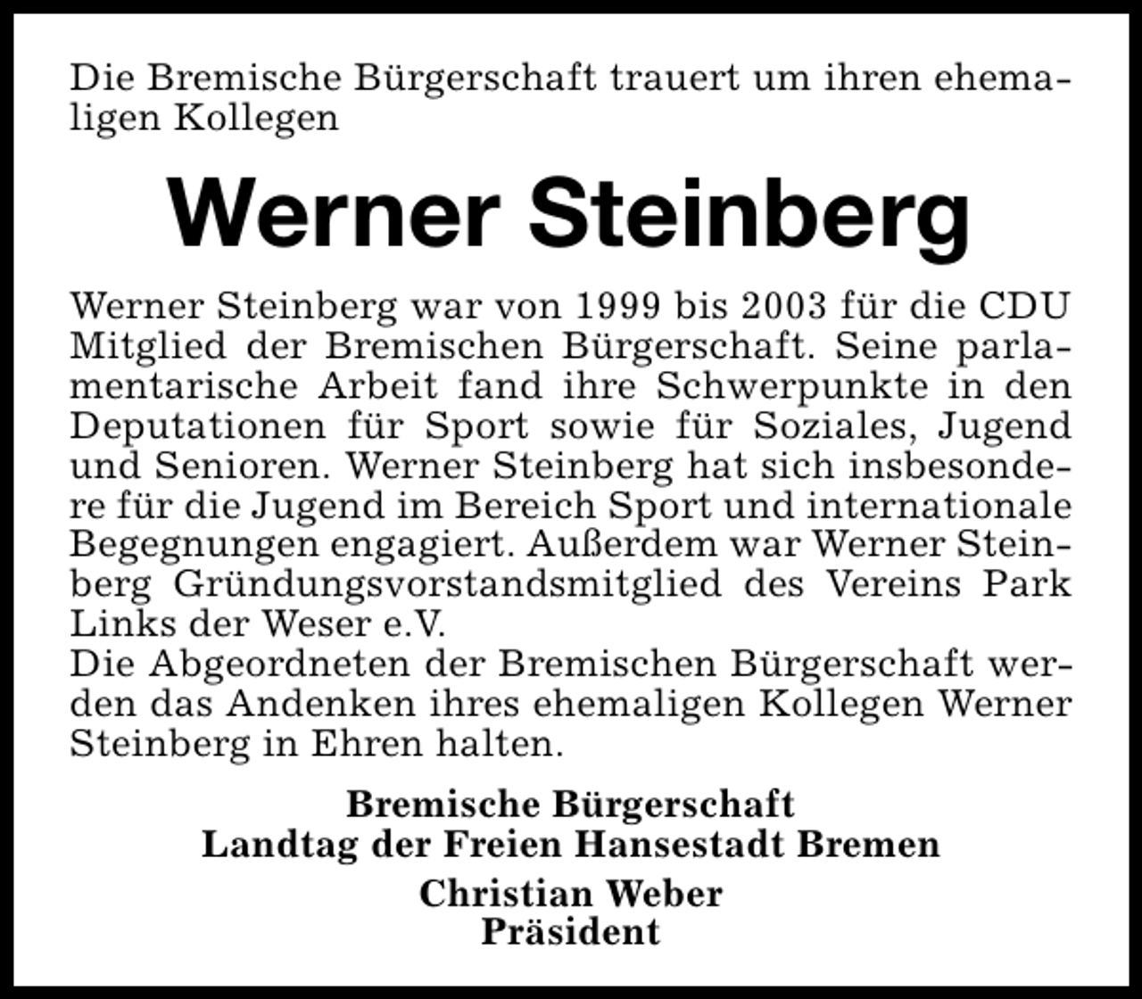 <p>Die Bremische Bürgerschaft trauert um ihren ehemaligen Kollegen</p><p>Werner Steinberg<br />Werner Steinberg war von 1999 bis 2003 für die CDU<br />Mitglied der Bremischen Bürgerschaft. Seine parlamentarische Arbeit fand ihre Schwerpunkte in den<br />Deputationen für Sport sowie für Soziales, Jugend<br />und Senioren. Werner Steinberg hat sich insbesondere für die Jugend im Bereich Sport und internationale<br />Begegnungen engagiert. Außerdem war Werner Steinberg Gründungsvorstandsmitglied des Vereins Park<br />Links der Weser e.V.<br />Die Abgeordneten der Bremischen Bürgerschaft werden das Andenken ihres ehemaligen Kollegen Werner<br />Steinberg in Ehren halten.<br />Bremische Bürgerschaft<br />Landtag der Freien Hansestadt Bremen<br />Christian Weber<br />Präsident</p>