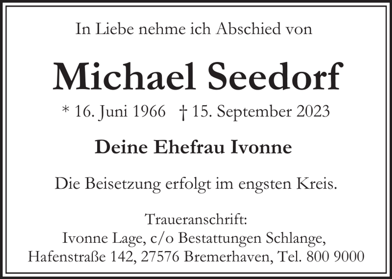 <p>In Liebe nehme ich Abschied von</p><p>Michael Seedorf<br />* 16. Juni 1966 † 15. September 2023</p><p>Deine Ehefrau Ivonne<br />Die Beisetzung erfolgt im engsten Kreis.<br />Traueranschrift:<br />Ivonne Lage, c/o Bestattungen Schlange,<br />Hafenstraße 142, 27576 Bremerhaven, Tel. 800 9000</p>