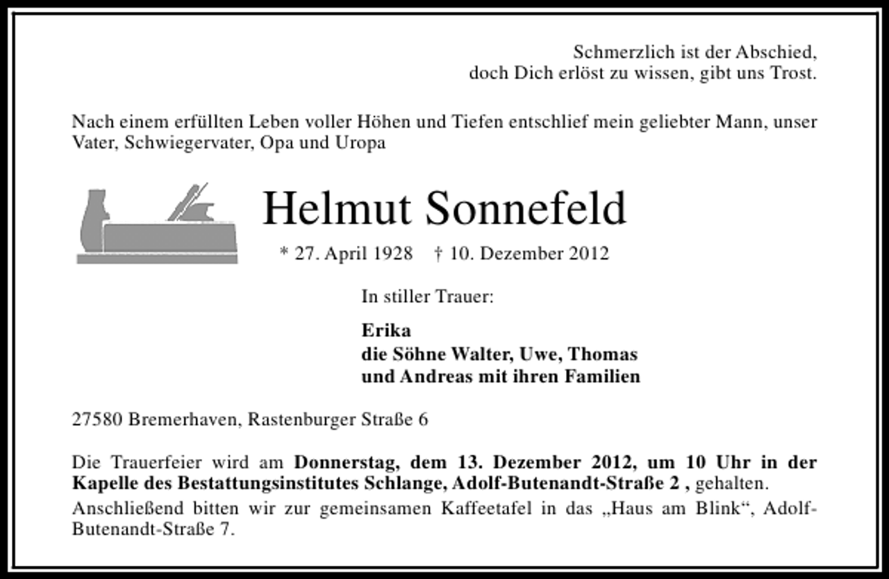 <p>Schmerzlich ist der Abschied,<br />doch Dich erlöst zu wissen, gibt uns Trost.<br />Nach einem erfüllten Leben voller Höhen und Tiefen entschlief mein geliebter Mann, unser<br />Vater, Schwiegervater, Opa und Uropa</p><p>Helmut Sonnefeld<br />* 27. April 1928</p><p>† 10. Dezember 2012</p><p>In stiller Trauer:<br />Erika<br />die Söhne Walter, Uwe, Thomas<br />und Andreas mit ihren Familien<br />27580 Bremerhaven, Rastenburger Straße 6<br />Die Trauerfeier wird am Donnerstag, dem 13. Dezember 2012, um 10 Uhr in der<br />Kapelle des Bestattungsinstitutes Schlange, Adolf-Butenandt-Straße 2 , gehalten.<br />Anschließend bitten wir zur gemeinsamen Kaffeetafel in das „Haus am Blink“, AdolfButenandt-Straße 7.</p>