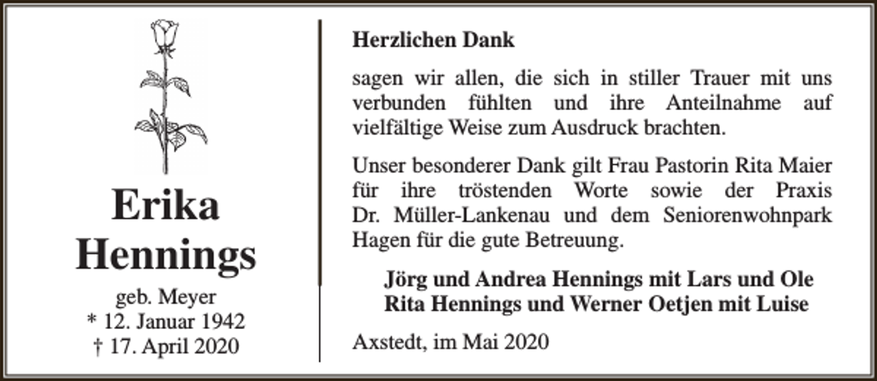 <p>Herzlichen Dank<br />sagen wir allen, die sich in stiller Trauer mit uns<br />verbunden fühlten und ihre Anteilnahme auf<br />vielfältige Weise zum Ausdruck brachten.</p><p>Erika<br />Hennings<br />geb. Meyer<br />* 12. Januar 1942<br />† 17. April 2020</p><p>Unser besonderer Dank gilt Frau Pastorin Rita Maier<br />für ihre tröstenden Worte sowie der Praxis<br />Dr. Müller-Lankenau und dem Seniorenwohnpark<br />Hagen für die gute Betreuung.<br />Jörg und Andrea Hennings mit Lars und Ole<br />Rita Hennings und Werner Oetjen mit Luise<br />Axstedt, im Mai 2020</p>
