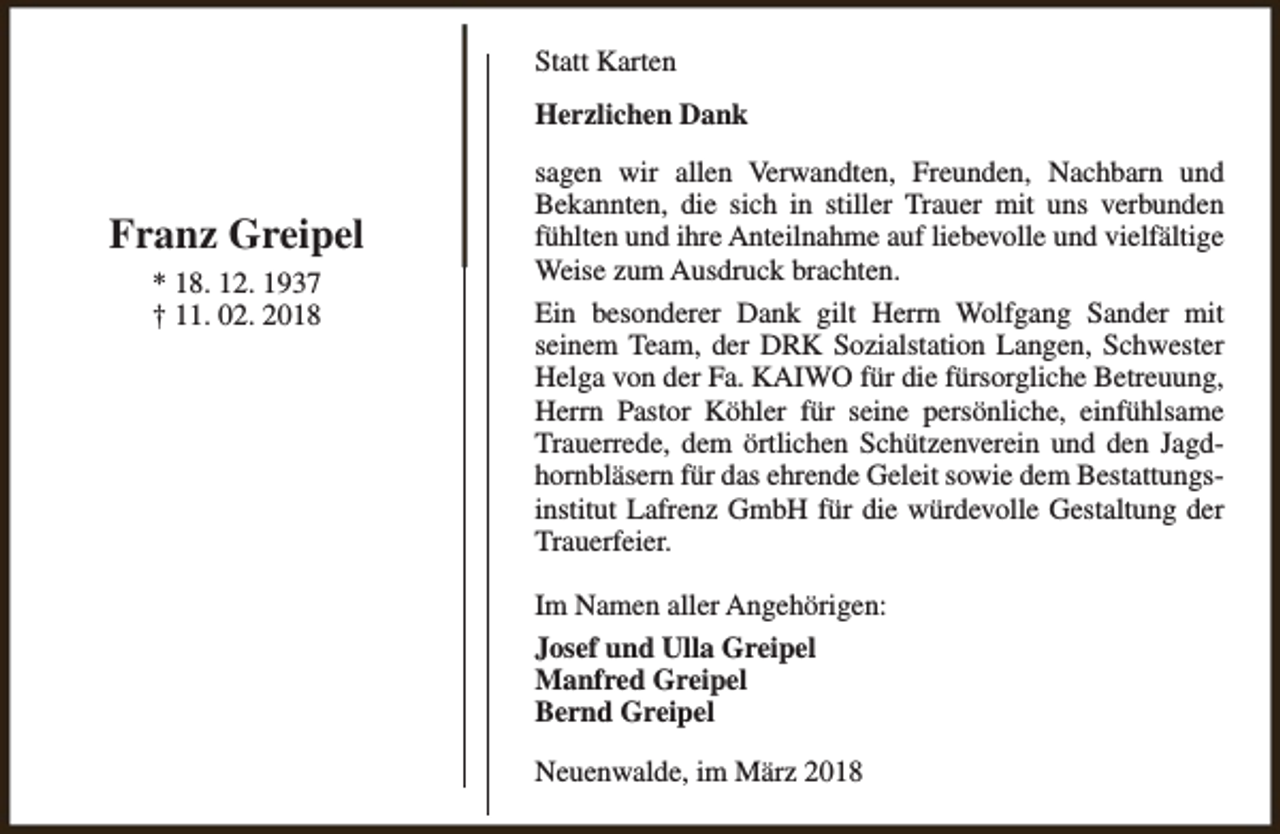 <p>Statt Karten<br />Herzlichen Dank</p><p>Franz Greipel<br />* 18. 12. 1937<br />† 11. 02. 2018</p><p>sagen wir allen Verwandten, Freunden, Nachbarn und<br />Bekannten, die sich in stiller Trauer mit uns verbunden<br />fühlten und ihre Anteilnahme auf liebevolle und vielfältige<br />Weise zum Ausdruck brachten.<br />Ein besonderer Dank gilt Herrn Wolfgang Sander mit<br />seinem Team, der DRK Sozialstation Langen, Schwester<br />Helga von der Fa. KAIWO für die fürsorgliche Betreuung,<br />Herrn Pastor Köhler für seine persönliche, einfühlsame<br />Trauerrede, dem örtlichen Schützenverein und den Jagdhornbläsern für das ehrende Geleit sowie dem Bestattungsinstitut Lafrenz GmbH für die würdevolle Gestaltung der<br />Trauerfeier.<br />Im Namen aller Angehörigen:<br />Josef und Ulla Greipel<br />Manfred Greipel<br />Bernd Greipel<br />Neuenwalde, im März 2018</p>