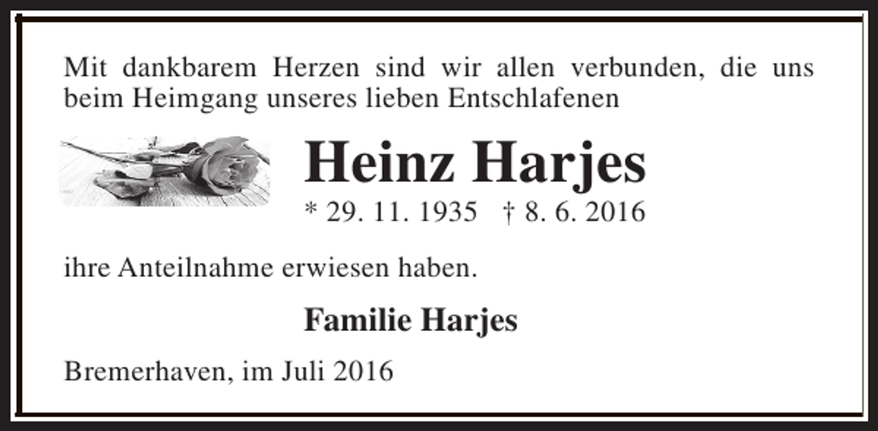 <p>Mit dankbarem Herzen sind wir allen verbunden, die uns<br />beim Heimgang unseres lieben Entschlafenen</p><p>Heinz Harjes<br />* 29. 11. 1935 † 8. 6. 2016<br />ihre Anteilnahme erwiesen haben.</p><p>Familie Harjes<br />Bremerhaven, im Juli 2016</p>