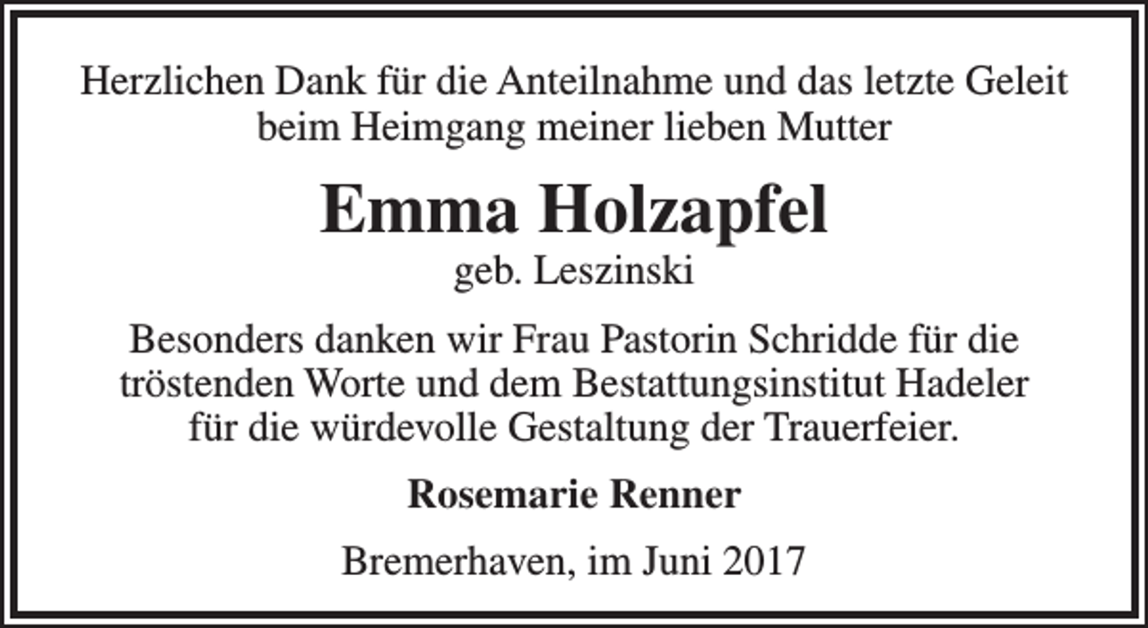 <p>Herzlichen Dank für die Anteilnahme und das letzte Geleit<br />beim Heimgang meiner lieben Mutter</p><p>Emma Holzapfel<br />geb. Leszinski</p><p>Besonders danken wir Frau Pastorin Schridde für die<br />tröstenden Worte und dem Bestattungsinstitut Hadeler<br />für die würdevolle Gestaltung der Trauerfeier.<br />Rosemarie Renner<br />Bremerhaven, im Juni 2017</p>