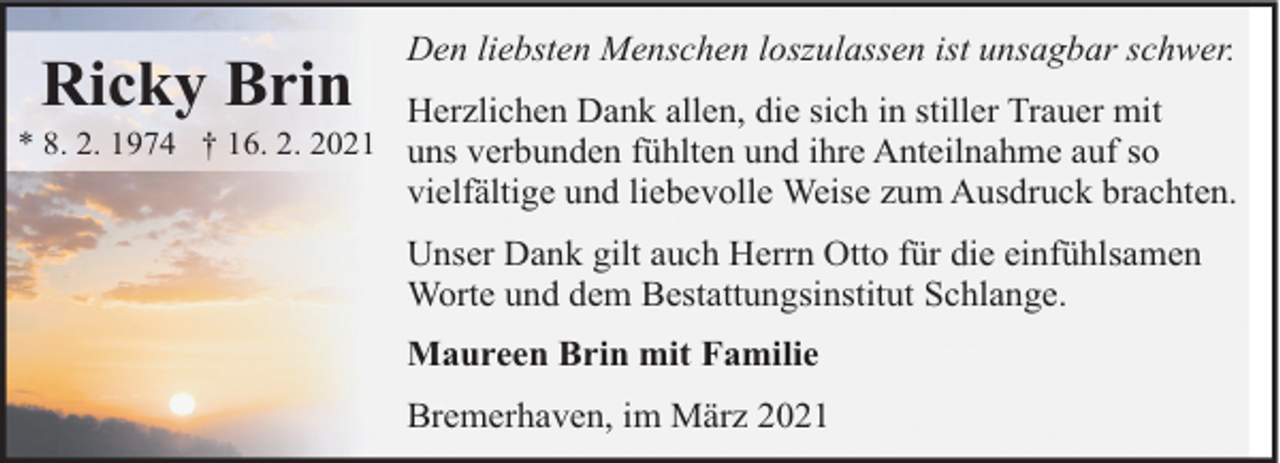 <p>Ricky Brin</p><p>Den liebsten Menschen loszulassen ist unsagbar schwer.<br />Herzlichen Dank allen, die sich in stiller Trauer mit</p><p>* 8. 2. 1974 † 16. 2. 2021 uns verbunden fühlten und ihre Anteilnahme auf so</p><p>vielfältige und liebevolle Weise zum Ausdruck brachten.<br />Unser Dank gilt auch Herrn Otto für die einfühlsamen<br />Worte und dem Bestattungsinstitut Schlange.<br />Maureen Brin mit Familie<br />Bremerhaven, im März 2021</p>