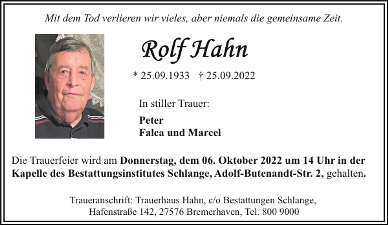 <p>Mit dem Tod verlieren wir vieles, aber niemals die gemeinsame Zeit.</p><p>* 25.09.1933 † 25.09.2022<br />In stiller Trauer:<br />Peter<br />Falca und Marcel<br />Die Trauerfeier wird am Donnerstag, dem 06. Oktober 2022 um 14 Uhr in der<br />Kapelle des Bestattungsinstitutes Schlange, Adolf-Butenandt-Str. 2, gehalten.<br />Traueranschrift: Trauerhaus Hahn, c/o Bestattungen Schlange,<br />Hafenstraße 142, 27576 Bremerhaven, Tel. 800 9000</p>