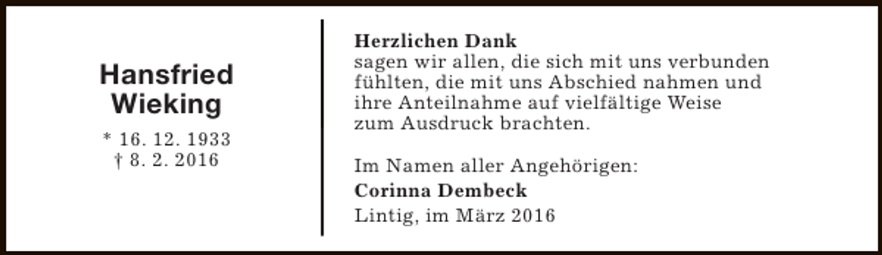 <p>Hansfried<br />Wieking<br />* 16. 12. 1933<br />† 8. 2. 2016</p><p>Herzlichen Dank<br />sagen wir allen, die sich mit uns verbunden<br />fühlten, die mit uns Abschied nahmen und<br />ihre Anteilnahme auf vielfältige Weise<br />zum Ausdruck brachten.<br />Im Namen aller Angehörigen:<br />Corinna Dembeck<br />Lintig, im März 2016</p>