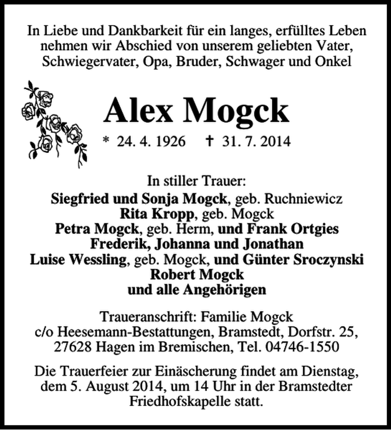 <p>In Liebe und Dankbarkeit für ein langes, erfülltes Leben<br />nehmen wir Abschied von unserem geliebten Vater,<br />Schwiegervater, Opa, Bruder, Schwager und Onkel</p><p>Alex Mogck</p><p>* 24. 4. 1926</p><p>B 31. 7. 2014</p><p>In stiller Trauer:<br />Siegfried und Sonja Mogck, geb. Ruchniewicz<br />Rita Kropp, geb. Mogck<br />Petra Mogck, geb. Herm, und Frank Ortgies<br />Frederik, Johanna und Jonathan<br />Luise Wessling, geb. Mogck, und Günter Sroczynski<br />Robert Mogck<br />und alle Angehörigen<br />Traueranschrift: Familie Mogck<br />c/o Heesemann-Bestattungen, Bramstedt, Dorfstr. 25,<br />27628 Hagen im Bremischen, Tel. 04746-1550<br />Die Trauerfeier zur Einäscherung findet am Dienstag,<br />dem 5. August 2014, um 14 Uhr in der Bramstedter<br />Friedhofskapelle statt.</p>