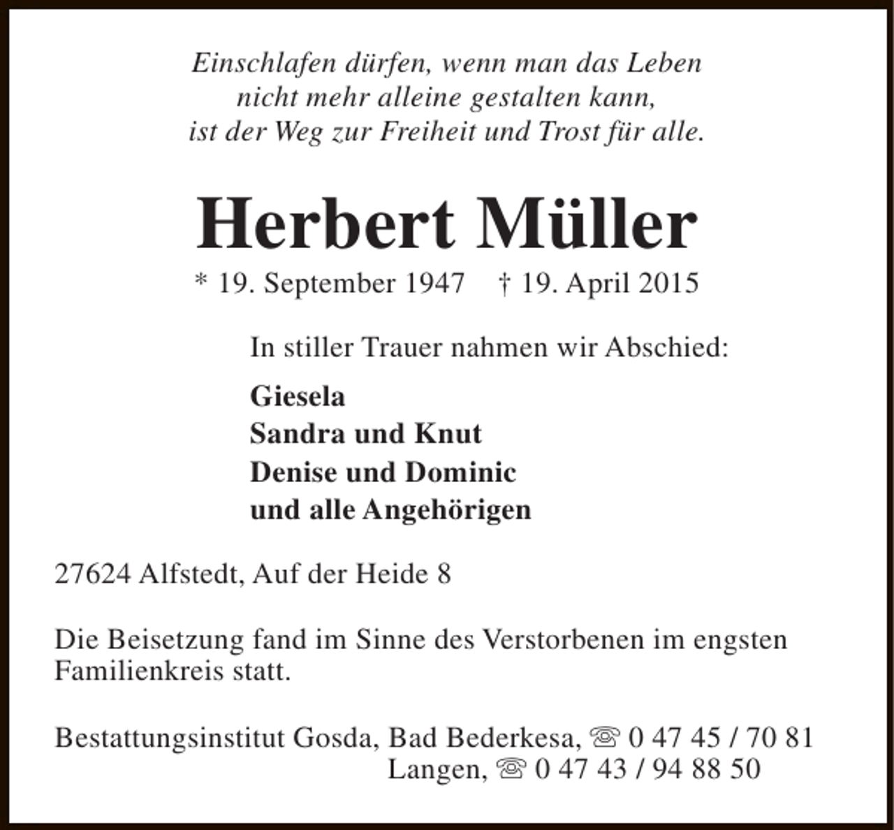 <p>Einschlafen dürfen, wenn man das Leben<br />nicht mehr alleine gestalten kann,<br />ist der Weg zur Freiheit und Trost für alle.</p>
<p>Herbert Müller</p>
<p>* 19. September 1947</p>
<p>† 19. April 2015</p>
<p>In stiller Trauer nahmen wir Abschied:<br />Giesela<br />Sandra und Knut<br />Denise und Dominic<br />und alle Angehörigen<br />27624 Alfstedt, Auf der Heide 8<br />Die Beisetzung fand im Sinne des Verstorbenen im engsten<br />Familienkreis statt.<br />Bestattungsinstitut Gosda, Bad Bederkesa, s 0 47 45 / 70 81<br />Langen, s 0 47 43 / 94 88 50</p>