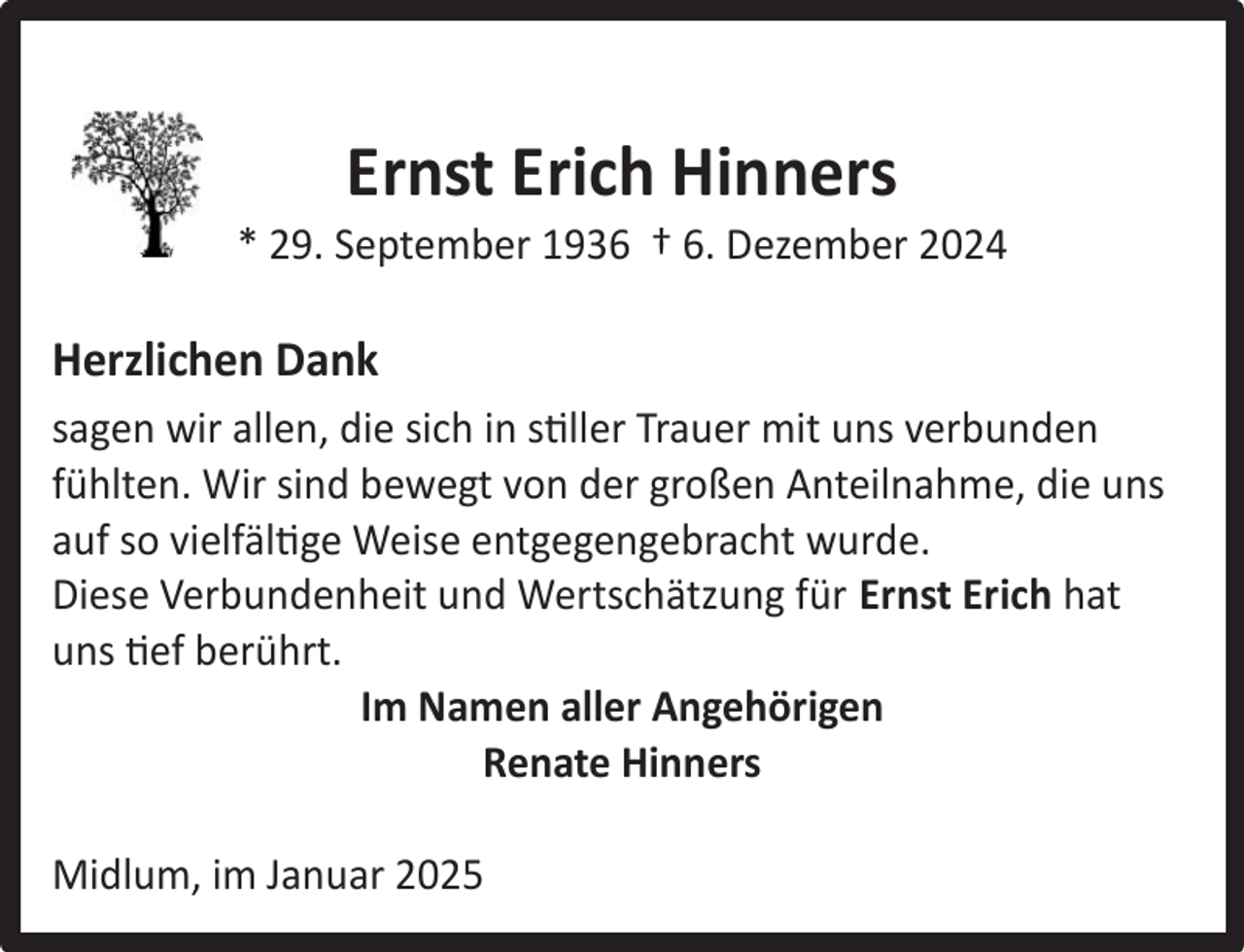 <p>Ernst Erich Hinners</p><p>* 29. September 1936 † 6. Dezember 2024</p><p>Herzlichen Dank<br />sagen wir allen, die sich in stiller Trauer mit uns verbunden<br />fühlten. Wir sind bewegt von der großen Anteilnahme, die uns<br />auf so vielfältige Weise entgegengebracht wurde.<br />Diese Verbundenheit und Wertschätzung für Ernst Erich hat<br />uns tief berührt.<br />Im Namen aller Angehörigen<br />Renate Hinners<br />Midlum, im Januar 2025</p>