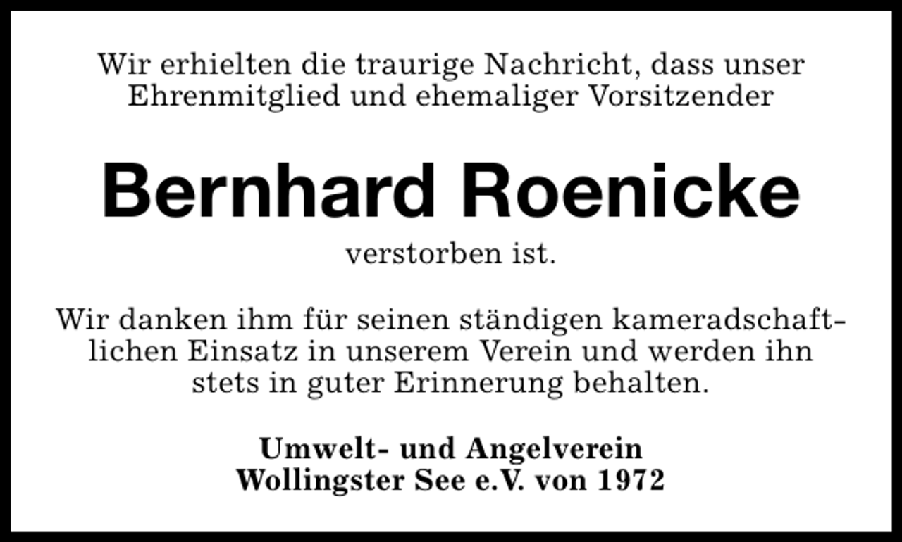 <p>Wir erhielten die traurige Nachricht, dass unser<br />Ehrenmitglied und ehemaliger Vorsitzender</p>
<p>Bernhard Roenicke<br />verstorben ist.</p>
<p>Wir danken ihm für seinen ständigen kameradschaftlichen Einsatz in unserem Verein und werden ihn<br />stets in guter Erinnerung behalten.<br />Umwelt- und Angelverein<br />Wollingster See e.V. von 1972</p>