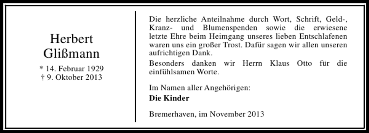 <p>Herbert<br />Glißmann<br />* 14. Februar 1929<br />† 9. Oktober 2013</p><p>Die herzliche Anteilnahme durch Wort, Schrift, Geld-,<br />Kranz- und Blumenspenden sowie die erwiesene<br />letzte Ehre beim Heimgang unseres lieben Entschlafenen<br />waren uns ein großer Trost. Dafür sagen wir allen unseren<br />aufrichtigen Dank.<br />Besonders danken wir Herrn Klaus Otto für die<br />einfühlsamen Worte.<br />Im Namen aller Angehörigen:<br />Die Kinder<br />Bremerhaven, im November 2013</p>