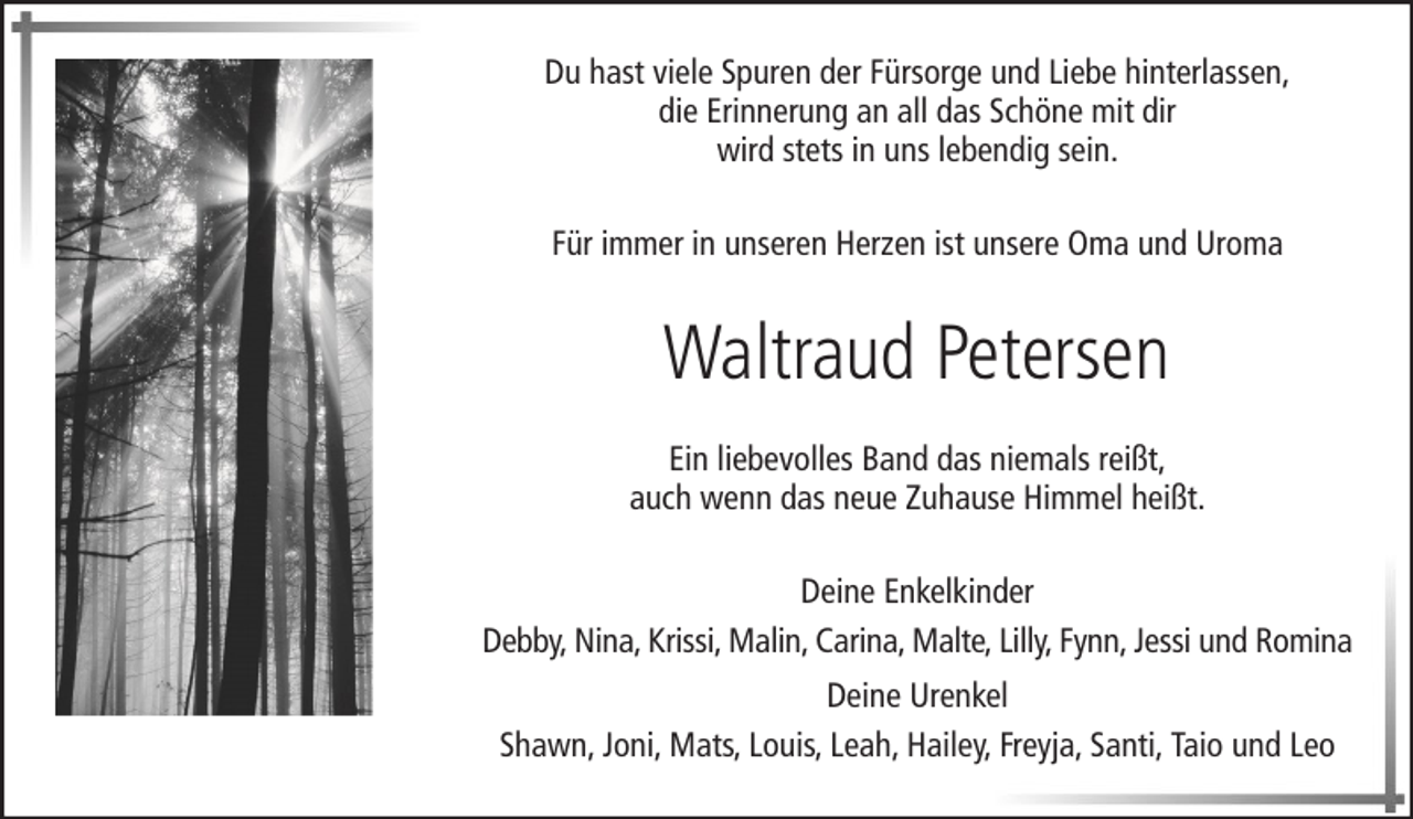 <p>Du hast viele Spuren der Fürsorge und Liebe hinterlassen,<br />die Erinnerung an all das Schöne mit dir<br />wird stets in uns lebendig sein.<br />Für immer in unseren Herzen ist unsere Oma und Uroma</p><p>Waltraud Petersen<br />Ein liebevolles Band das niemals reißt,<br />auch wenn das neue Zuhause Himmel heißt.<br />Deine Enkelkinder<br />Debby, Nina, Krissi, Malin, Carina, Malte, Lilly, Fynn, Jessi und Romina<br />Deine Urenkel<br />Shawn, Joni, Mats, Louis, Leah, Hailey, Freyja, Santi, Taio und Leo</p>