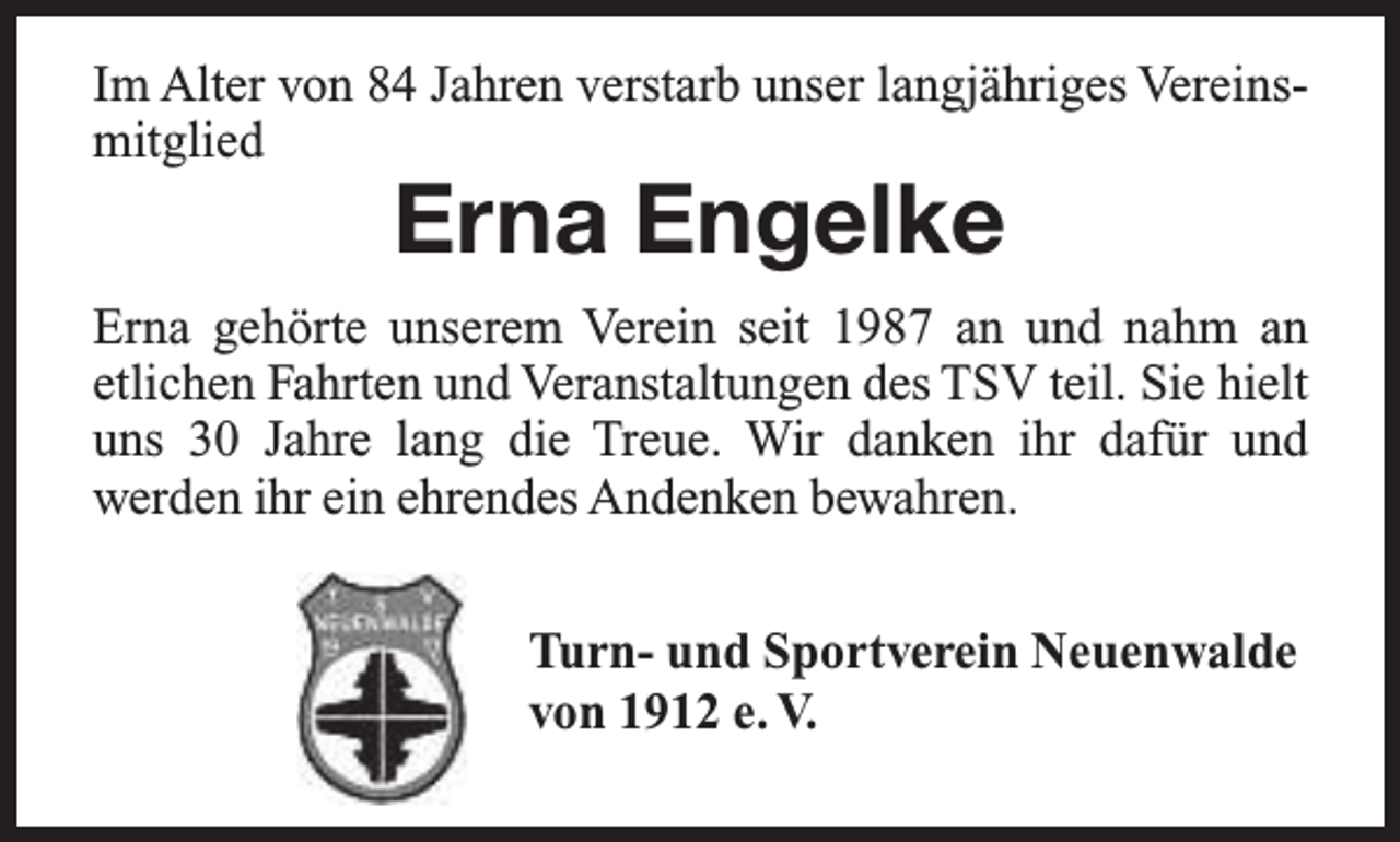 <p>Im Alter von 84 Jahren verstarb unser langjähriges Vereinsmitglied</p><p>Erna Engelke</p><p>Erna gehörte unserem Verein seit 1987 an und nahm an<br />etlichen Fahrten und Veranstaltungen des TSV teil. Sie hielt<br />uns 30 Jahre lang die Treue. Wir danken ihr dafür und<br />werden ihr ein ehrendes Andenken bewahren.<br />Turn- und Sportverein Neuenwalde<br />von 1912 e. V.</p>
