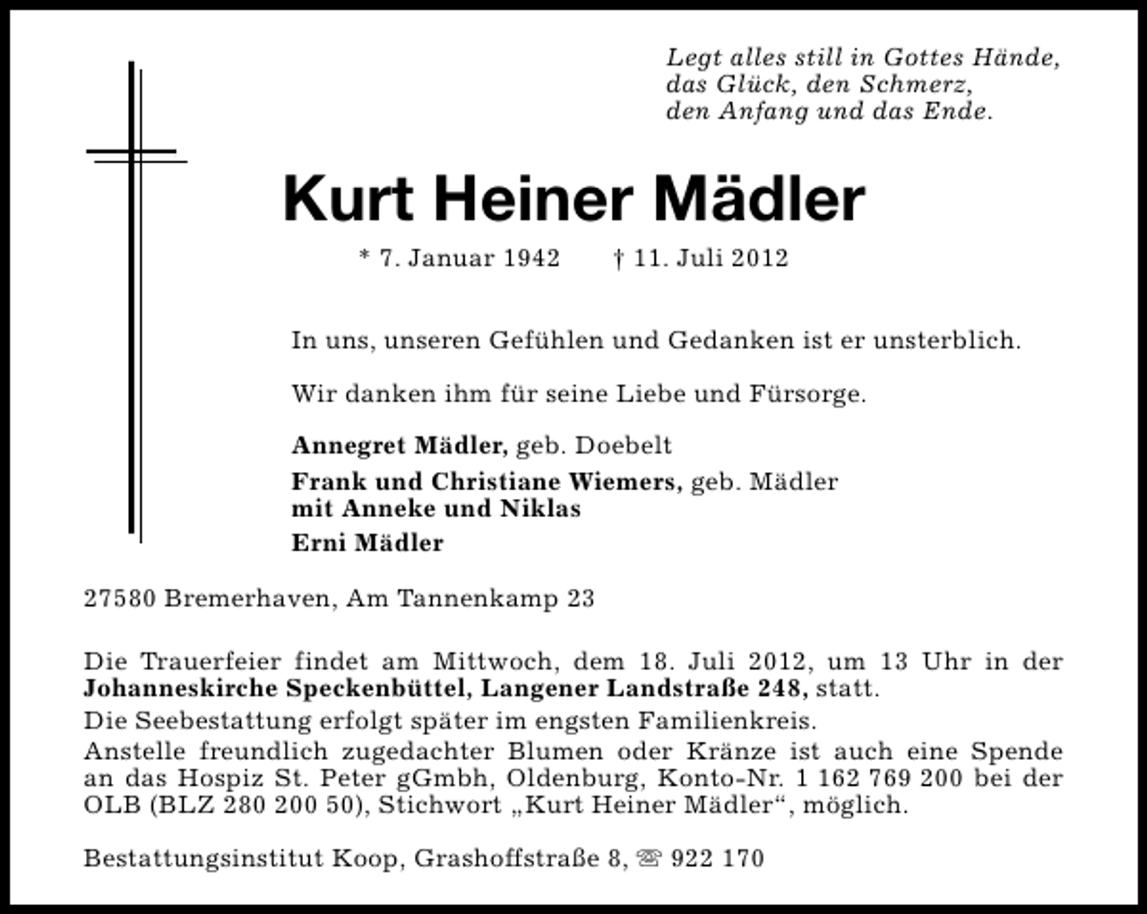 <p>Legt alles still in Gottes Hände,<br />das Glück, den Schmerz,<br />den Anfang und das Ende.</p><p>Kurt Heiner Mädler<br />* 7. Januar 1942</p><p>† 11. Juli 2012</p><p>In uns, unseren Gefühlen und Gedanken ist er unsterblich.<br />Wir danken ihm für seine Liebe und Fürsorge.<br />Annegret Mädler, geb. Doebelt<br />Frank und Christiane Wiemers, geb. Mädler<br />mit Anneke und Niklas<br />Erni Mädler<br />27580 Bremerhaven, Am Tannenkamp 23<br />Die Trauerfeier findet am Mittwoch, dem 18. Juli 2012, um 13 Uhr in der<br />Johanneskirche Speckenbüttel, Langener Landstraße 248, statt.<br />Die Seebestattung erfolgt später im engsten Familienkreis.<br />Anstelle freundlich zugedachter Blumen oder Kränze ist auch eine Spende<br />an das Hospiz St. Peter gGmbh, Oldenburg, Konto-Nr. 62 769 200 bei der<br />OLB (BLZ 280 200 50), Stichwort „Kurt Heiner Mädler“, möglich.<br />Bestattungsinstitut Koop, Grashoffstraße 8, s 922 170</p>