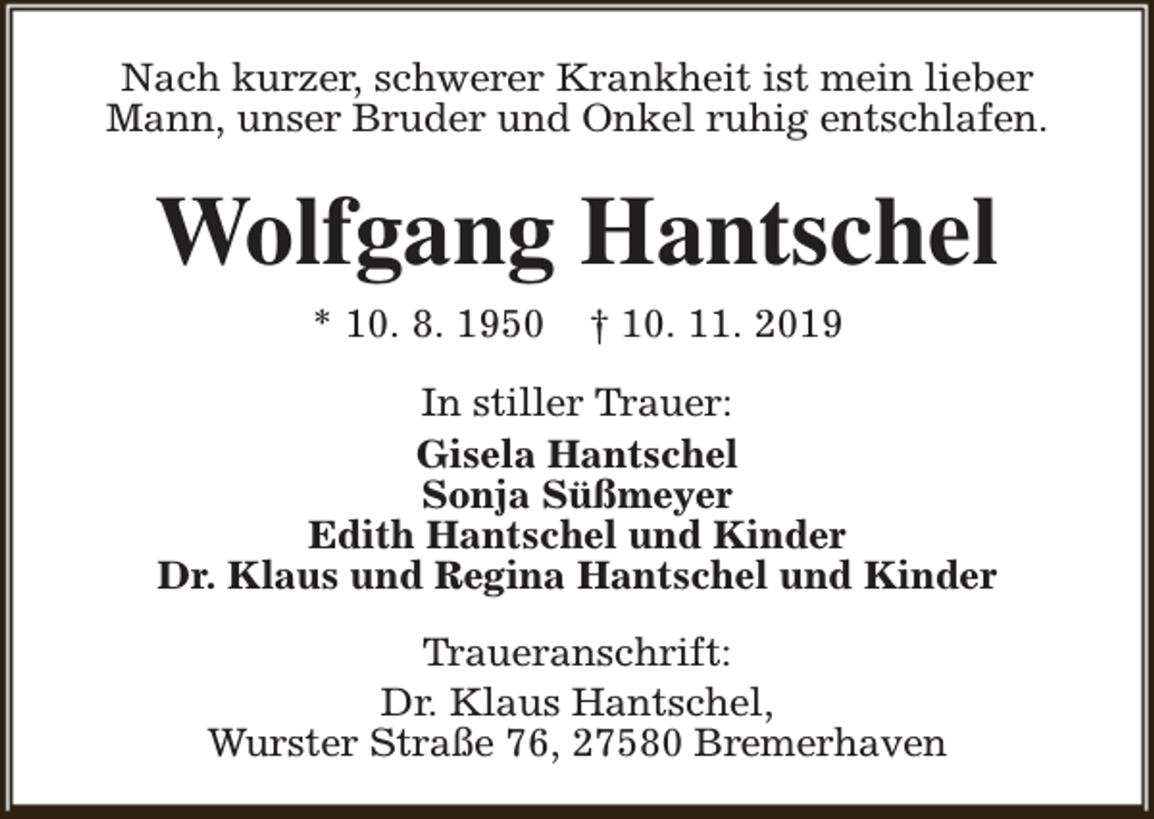 <p>Nach kurzer, schwerer Krankheit ist mein lieber<br />Mann, unser Bruder und Onkel ruhig entschlafen.</p><p>Wolfgang Hantschel<br />* 10. 8. 1950</p><p>† 10. 11. 2019</p><p>In stiller Trauer:<br />Gisela Hantschel<br />Sonja Süßmeyer<br />Edith Hantschel und Kinder<br />Dr. Klaus und Regina Hantschel und Kinder<br />Traueranschrift:<br />Dr. Klaus Hantschel,<br />Wurster Straße 76, 27580 Bremerhaven</p>