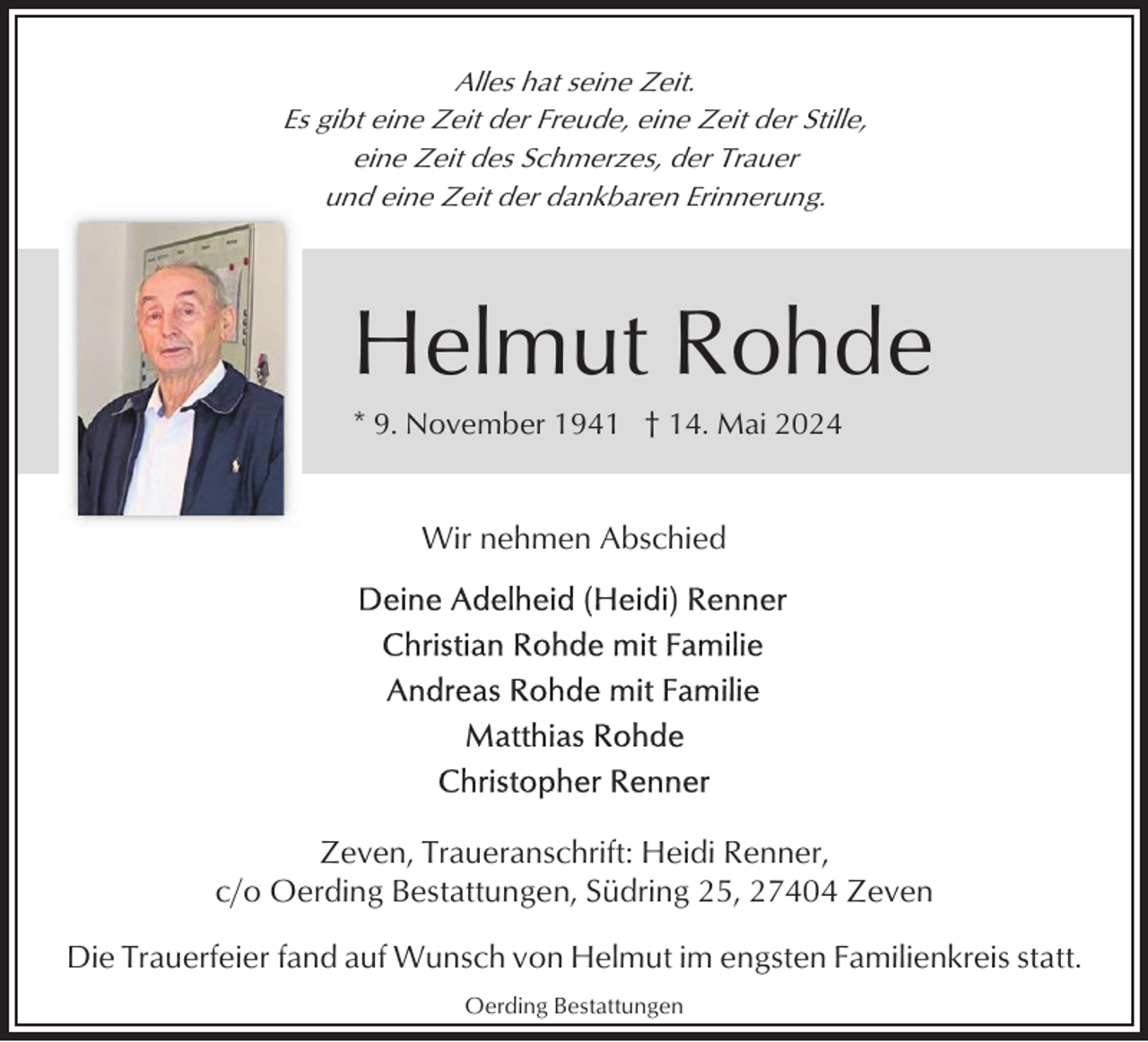 <p>Alles hat seine Zeit.<br />Es gibt eine Zeit der Freude, eine Zeit der Stille,<br />eine Zeit des Schmerzes, der Trauer<br />und eine Zeit der dankbaren Erinnerung.</p><p>Helmut Rohde<br />* 9. November 1941 † 14. Mai 2024<br />Foto</p><p>Wir nehmen Abschied</p><p>Zeven, Traueranschrift: Heidi Renner,<br />c/o Oerding Bestattungen, Südring 25, 27404 Zeven<br />Die Trauerfeier fand auf Wunsch von Helmut im engsten Familienkreis statt.<br />Oerding Bestattungen</p>