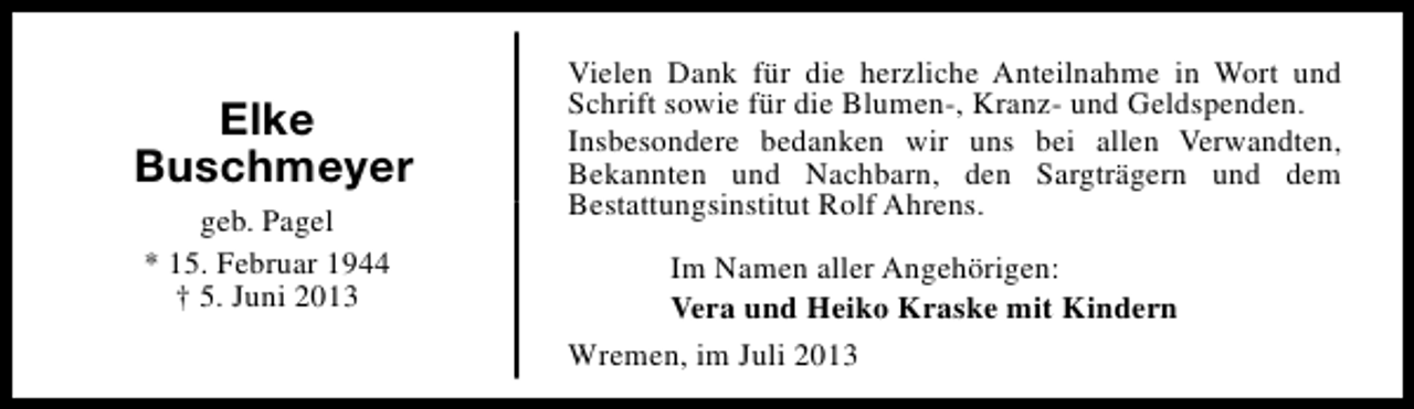 <p>Elke<br />Buschmeyer<br />geb. Pagel<br />* 15. Februar 1944<br />† 5. Juni 2013</p><p>Vielen Dank für die herzliche Anteilnahme in Wort und<br />Schrift sowie für die Blumen-, Kranz- und Geldspenden.<br />Insbesondere bedanken wir uns bei allen Verwandten,<br />Bekannten und Nachbarn, den Sargträgern und dem<br />Bestattungsinstitut Rolf Ahrens.<br />Im Namen aller Angehörigen:<br />Vera und Heiko Kraske mit Kindern<br />Wremen, im Juli 2013</p>