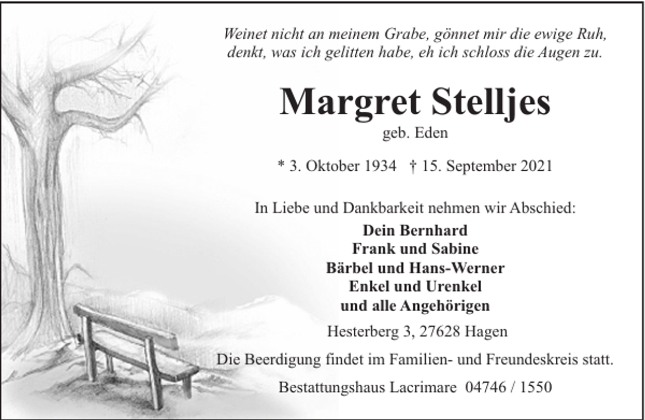 <p>Weinet nicht an meinem Grabe, gönnet mir die ewige Ruh,<br />denkt, was ich gelitten habe, eh ich schloss die Augen zu.</p><p>Margret Stelljes<br />geb. Eden</p><p>* 3. Oktober 1934 † 15. September 2021<br />In Liebe und Dankbarkeit nehmen wir Abschied:<br />Dein Bernhard<br />Frank und Sabine<br />Bärbel und Hans-Werner<br />Enkel und Urenkel<br />und alle Angehörigen<br />Hesterberg 3, 27628 Hagen<br />Die Beerdigung findet im Familien- und Freundeskreis statt.<br />Bestattungshaus Lacrimare 04746 / 1550</p>