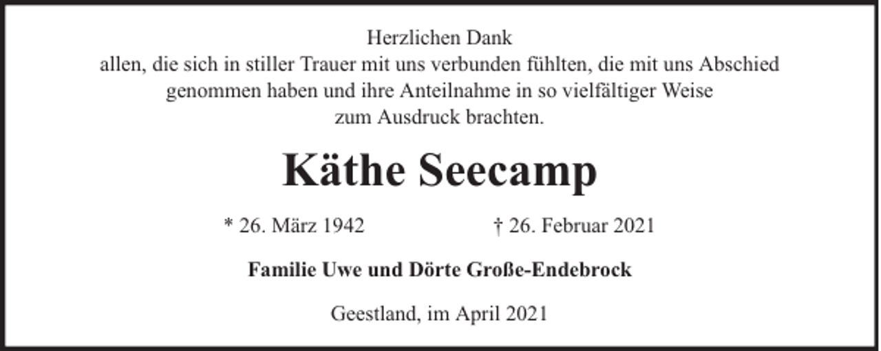 <p>Herzlichen Dank<br />allen, die sich in stiller Trauer mit uns verbunden fühlten, die mit uns Abschied<br />genommen haben und ihre Anteilnahme in so vielfältiger Weise<br />zum Ausdruck brachten.</p><p>Käthe Seecamp<br />* 26. März 1942</p><p>† 26. Februar 2021</p><p>Familie Uwe und Dörte Große-Endebrock<br />Geestland, im April 2021</p>