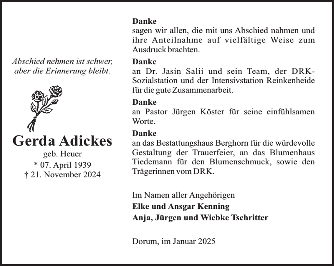 <p>Abschied nehmen ist schwer,<br />aber die Erinnerung bleibt.</p><p>Gerda Adickes<br />geb. Heuer<br />* 07. April 1939<br />† 21. November 2024</p><p>Danke<br />sagen wir allen, die mit uns Abschied nahmen und<br />ihre Anteilnahme auf vielfältige Weise zum<br />Ausdruck brachten.<br />Danke<br />an Dr. Jasin Salii und sein Team, der DRKSozialstation und der Intensivstation Reinkenheide<br />für die gute Zusammenarbeit.<br />Danke<br />an Pastor Jürgen Köster für seine einfühlsamen<br />Worte.<br />Danke<br />an das Bestattungshaus Berghorn für die würdevolle<br />Gestaltung der Trauerfeier, an das Blumenhaus<br />Tiedemann für den Blumenschmuck, sowie den<br />Trägerinnen vom DRK.<br />Im Namen aller Angehörigen<br />Elke und Ansgar Kenning<br />Anja, Jürgen und Wiebke Tschritter<br />Dorum, im Januar 2025</p>