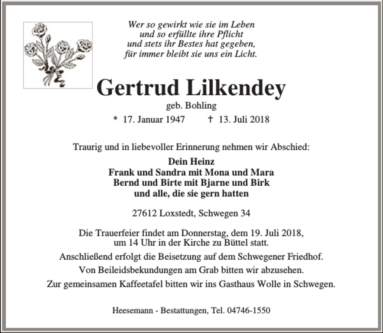 <p>Wer so gewirkt wie sie im Leben<br />und so erfüllte ihre Pflicht<br />und stets ihr Bestes hat gegeben,<br />für immer bleibt sie uns ein Licht.</p><p>Gertrud Lilkendey<br />geb. Bohling<br />* 17. Januar 1947<br />B 13. Juli 2018</p><p>Traurig und in liebevoller Erinnerung nehmen wir Abschied:<br />Dein Heinz<br />Frank und Sandra mit Mona und Mara<br />Bernd und Birte mit Bjarne und Birk<br />und alle, die sie gern hatten<br />27612 Loxstedt, Schwegen 34<br />Die Trauerfeier findet am Donnerstag, dem 19. Juli 2018,<br />um 14 Uhr in der Kirche zu Büttel statt.<br />Anschließend erfolgt die Beisetzung auf dem Schwegener Friedhof.<br />Von Beileidsbekundungen am Grab bitten wir abzusehen.<br />Zur gemeinsamen Kaffeetafel bitten wir ins Gasthaus Wolle in Schwegen.<br />Heesemann - Bestattungen, Tel. 04746-1550</p>