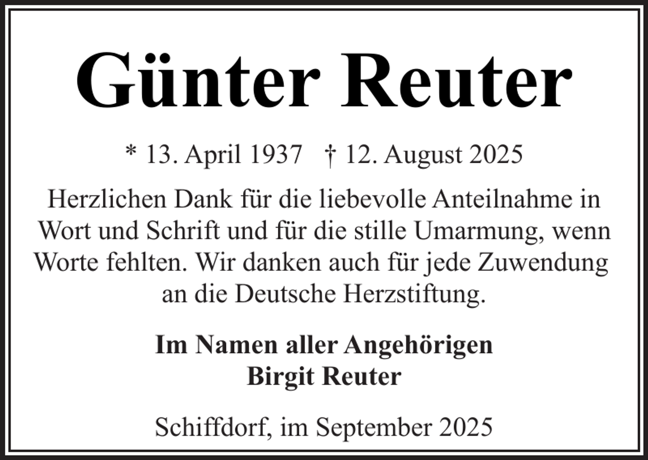 <p>Günter Reuter<br />* 13. April 1937 † 12. August 2025<br />Herzlichen Dank für die liebevolle Anteilnahme in<br />Wort und Schrift und für die stille Umarmung, wenn<br />Worte fehlten. Wir danken auch für jede Zuwendung<br />an die Deutsche Herzstiftung.<br />Im Namen aller Angehörigen<br />Birgit Reuter<br />Schiffdorf, im September 2025</p>