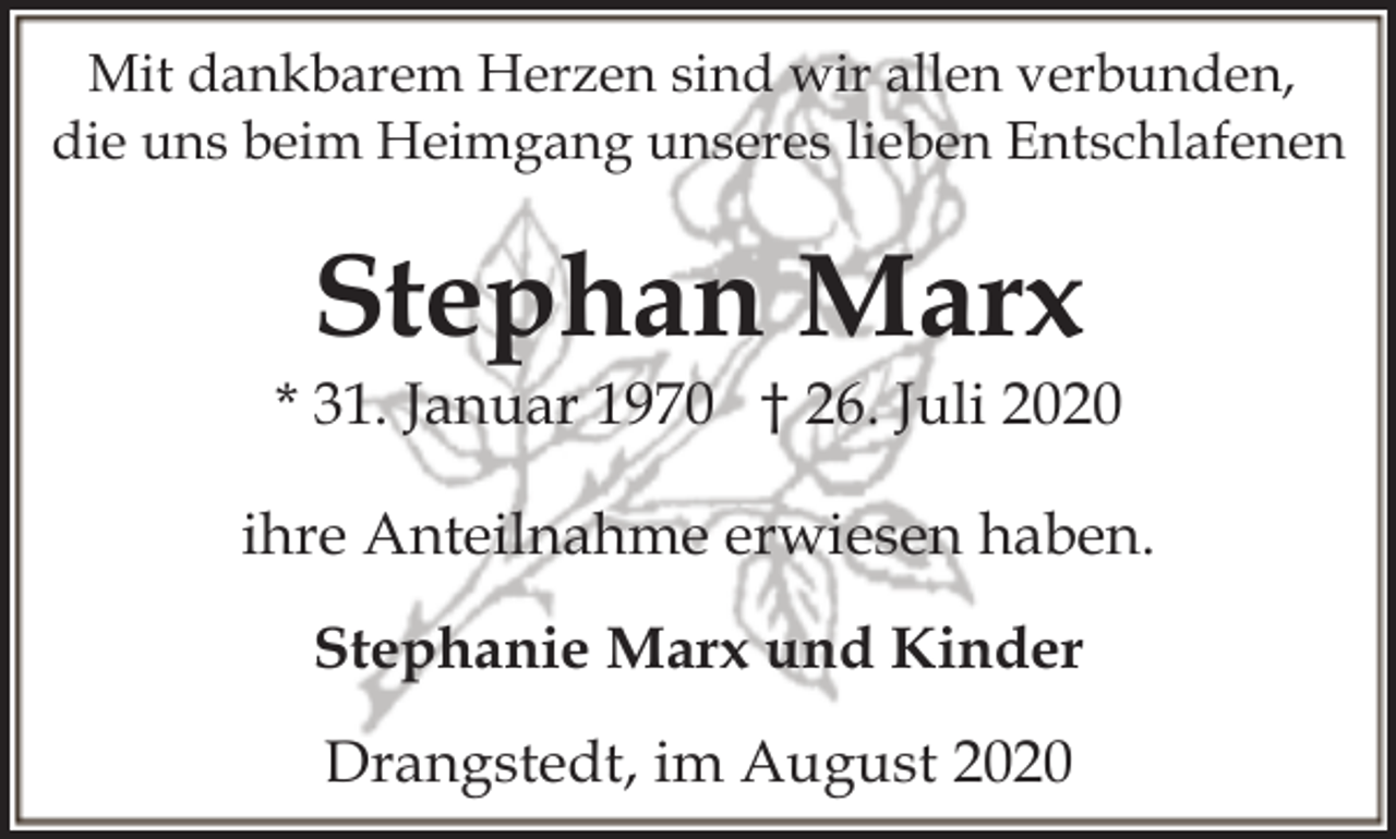 <p>Mit dankbarem Herzen sind wir allen verbunden,<br />die uns beim Heimgang unseres lieben Entschlafenen</p><p>Stephan Marx</p><p>* 31. Januar 1970 † 26. Juli 2020<br />ihre Anteilnahme erwiesen haben.<br />Stephanie Marx und Kinder<br />Drangstedt, im August 2020</p>