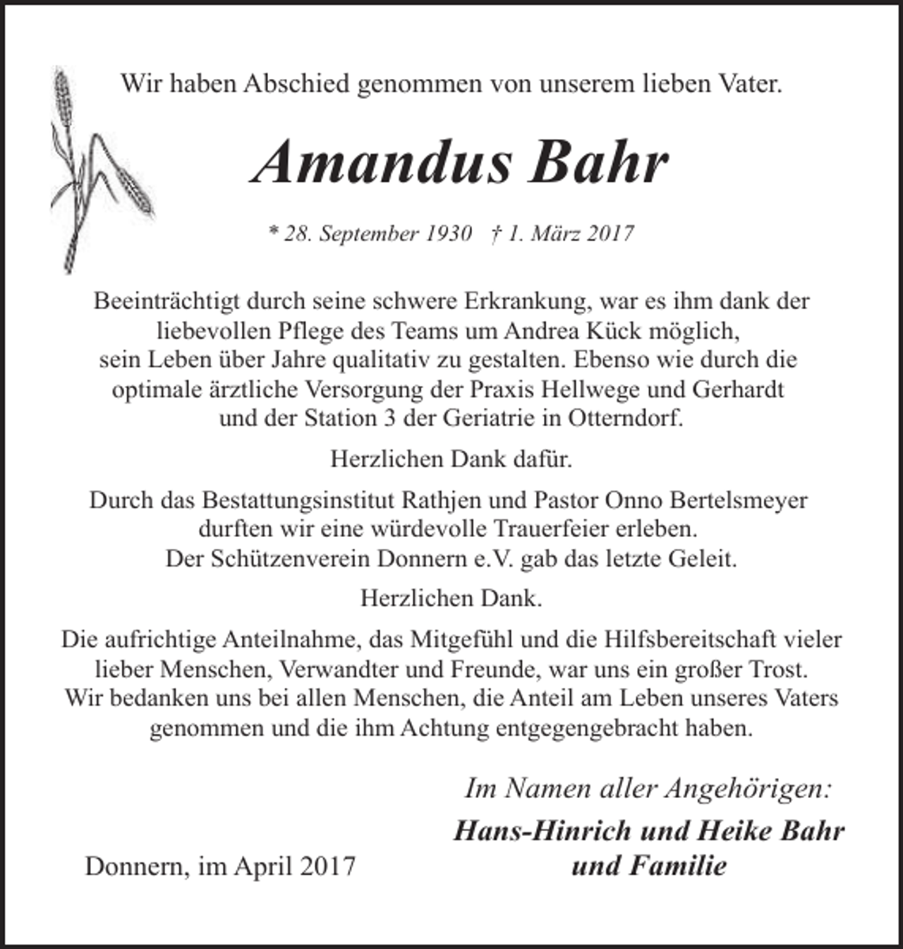 <p>Wir haben Abschied genommen von unserem lieben Vater.</p><p>Amandus Bahr<br />* 28. September 1930 † 1. März 2017</p><p>Beeinträchtigt durch seine schwere Erkrankung, war es ihm dank der<br />liebevollen Pflege des Teams um Andrea Kück möglich,<br />sein Leben über Jahre qualitativ zu gestalten. Ebenso wie durch die<br />optimale ärztliche Versorgung der Praxis Hellwege und Gerhardt<br />und der Station 3 der Geriatrie in Otterndorf.<br />Herzlichen Dank dafür.<br />Durch das Bestattungsinstitut Rathjen und Pastor Onno Bertelsmeyer<br />durften wir eine würdevolle Trauerfeier erleben.<br />Der Schützenverein Donnern e.V. gab das letzte Geleit.<br />Herzlichen Dank.<br />Die aufrichtige Anteilnahme, das Mitgefühl und die Hilfsbereitschaft vieler<br />lieber Menschen, Verwandter und Freunde, war uns ein großer Trost.<br />Wir bedanken uns bei allen Menschen, die Anteil am Leben unseres Vaters<br />genommen und die ihm Achtung entgegengebracht haben.</p><p>Donnern, im April 2017</p><p>Im Namen aller Angehörigen:<br />Hans-Hinrich und Heike Bahr<br />und Familie</p>