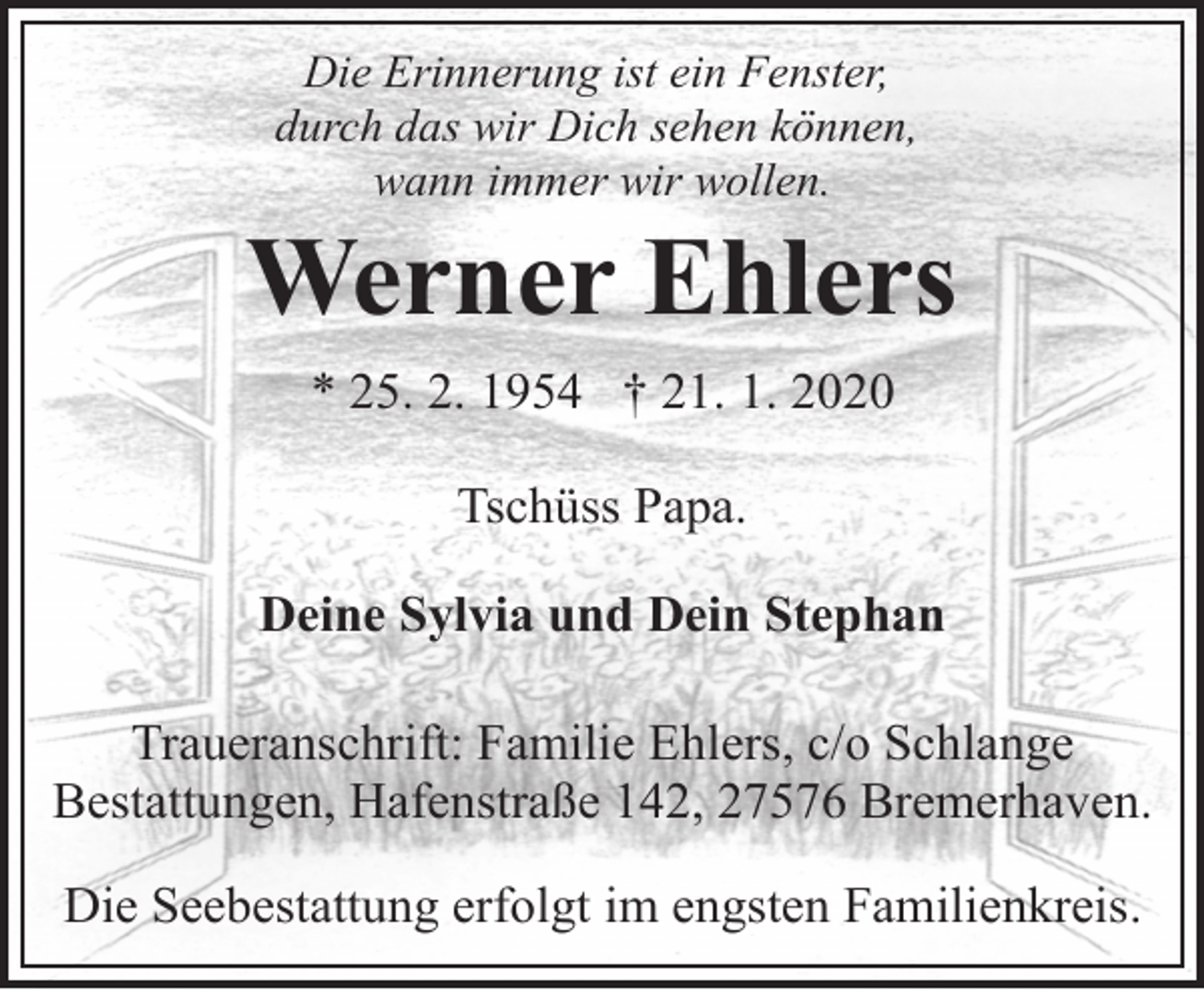 <p>Die Erinnerung ist ein Fenster,<br />durch das wir Dich sehen können,<br />wann immer wir wollen.</p><p>Werner Ehlers<br />* 25. 2. 1954 † 21. 1. 2020<br />Tschüss Papa.<br />Deine Sylvia und Dein Stephan<br />Traueranschrift: Familie Ehlers, c/o Schlange<br />Bestattungen, Hafenstraße 142, 27576 Bremerhaven.<br />Die Seebestattung erfolgt im engsten Familienkreis.</p>