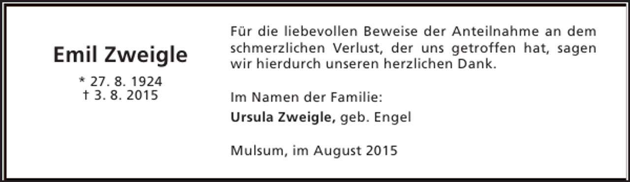 <p>Emil Zweigle<br />* 27. 8. 1924<br />† 3. 8. 2015</p><p>Für die liebevollen Beweise der Anteilnahme an dem<br />schmerzlichen Verlust, der uns getroffen hat, sagen<br />wir hierdurch unseren herzlichen Dank.<br />Im Namen der Familie:<br />Ursula Zweigle, geb. Engel<br />Mulsum, im August 2015</p>
