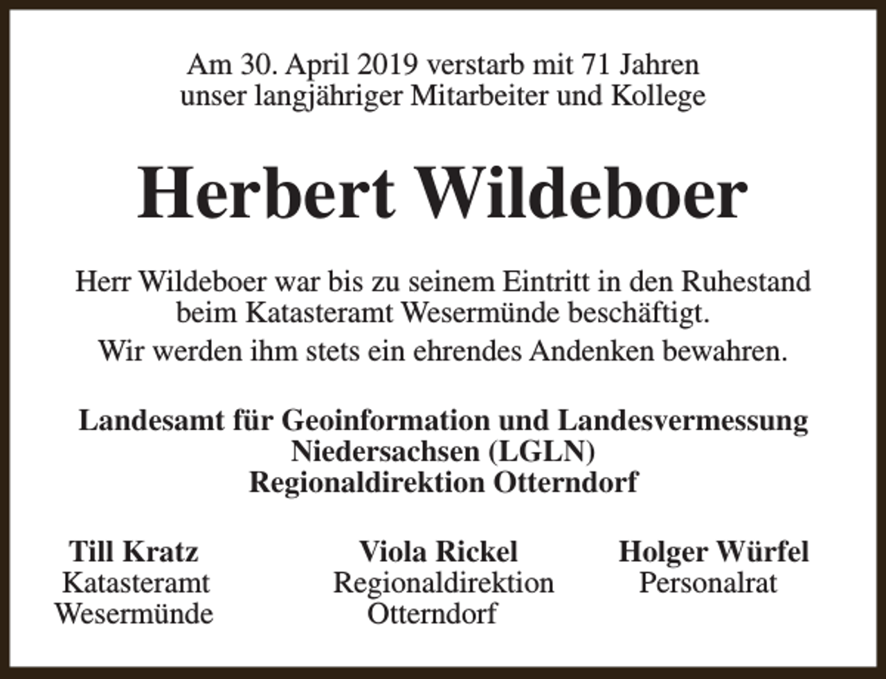 <p>Am 30. April 2019 verstarb mit 71 Jahren<br />unser langjähriger Mitarbeiter und Kollege</p><p>Herbert Wildeboer<br />Herr Wildeboer war bis zu seinem Eintritt in den Ruhestand<br />beim Katasteramt Wesermünde beschäftigt.<br />Wir werden ihm stets ein ehrendes Andenken bewahren.<br />Landesamt für Geoinformation und Landesvermessung<br />Niedersachsen (LGLN)<br />Regionaldirektion Otterndorf<br />Till Kratz<br />Katasteramt<br />Wesermünde</p><p>Viola Rickel<br />Regionaldirektion<br />Otterndorf</p><p>Holger Würfel<br />Personalrat</p>