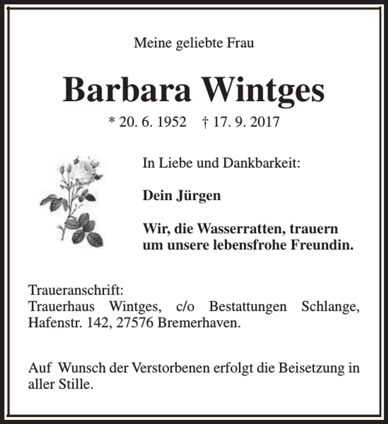 <p>Meine geliebte Frau</p><p>Barbara Wintges<br />* 20. 6. 1952</p><p>† 17. 9. 2017</p><p>In Liebe und Dankbarkeit:<br />Dein Jürgen<br />Wir, die Wasserratten, trauern<br />um unsere lebensfrohe Freundin.<br />Traueranschrift:<br />Trauerhaus Wintges, c/o Bestattungen Schlange,<br />Hafenstr. 142, 27576 Bremerhaven.<br />Auf Wunsch der Verstorbenen erfolgt die Beisetzung in<br />aller Stille.</p>