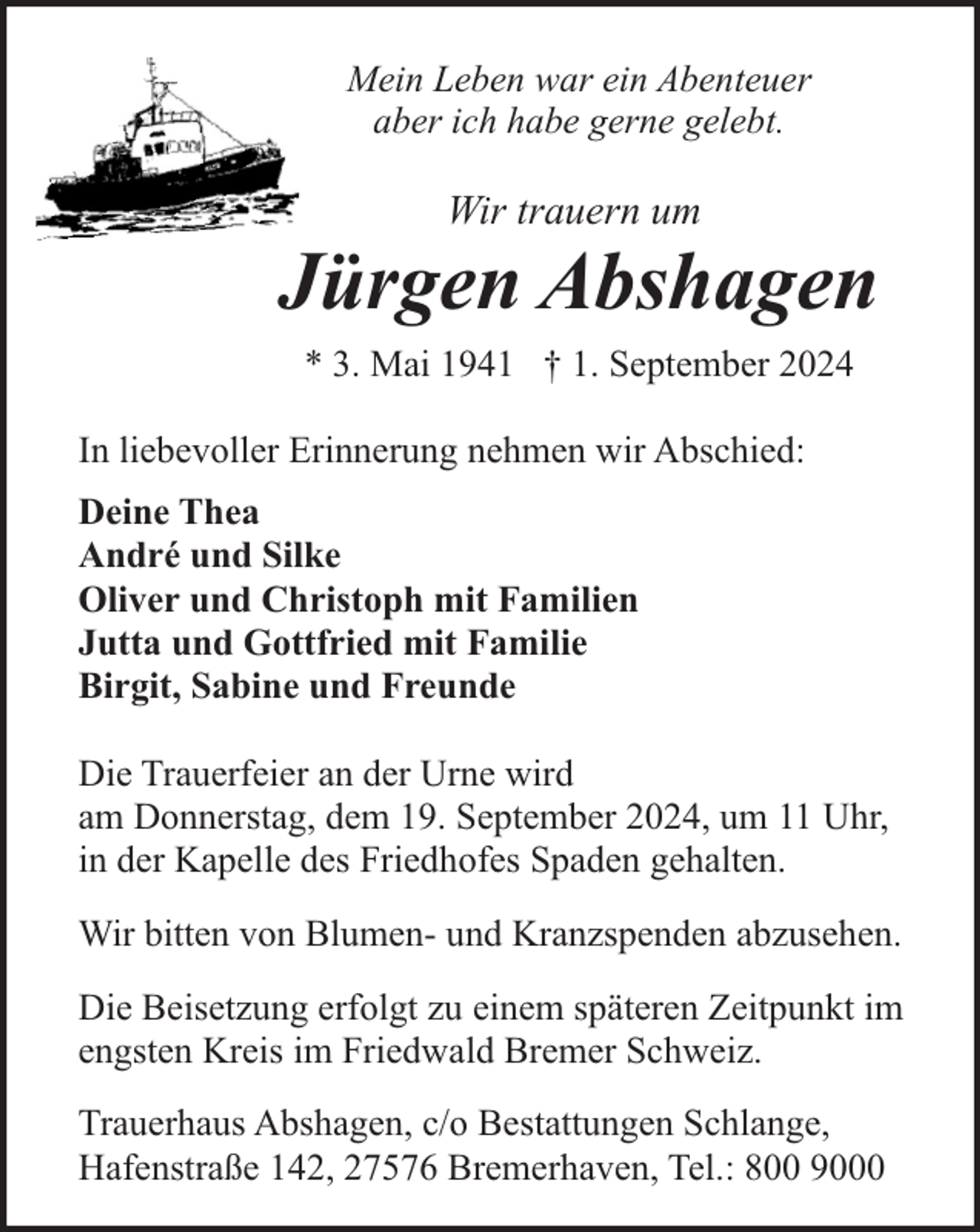 <p>Mein Leben war ein Abenteuer<br />aber ich habe gerne gelebt.</p><p>Wir trauern um</p><p>Jürgen Abshagen<br />* 3. Mai 1941 † 1. September 2024<br />In liebevoller Erinnerung nehmen wir Abschied:<br />Deine Thea<br />André und Silke<br />Oliver und Christoph mit Familien<br />Jutta und Gottfried mit Familie<br />Birgit, Sabine und Freunde<br />Die Trauerfeier an der Urne wird<br />am Donnerstag, dem 19. September 2024, um 11 Uhr,<br />in der Kapelle des Friedhofes Spaden gehalten.<br />Wir bitten von Blumen- und Kranzspenden abzusehen.<br />Die Beisetzung erfolgt zu einem späteren Zeitpunkt im<br />engsten Kreis im Friedwald Bremer Schweiz.<br />Trauerhaus Abshagen, c/o Bestattungen Schlange,<br />Hafenstraße 142, 27576 Bremerhaven, Tel.: 800 9000</p>