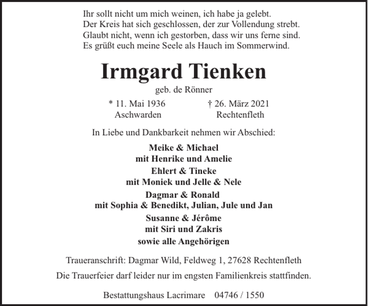 <p>Ihr sollt nicht um mich weinen, ich habe ja gelebt.<br />Der Kreis hat sich geschlossen, der zur Vollendung strebt.<br />Glaubt nicht, wenn ich gestorben, dass wir uns ferne sind.<br />Es grüßt euch meine Seele als Hauch im Sommerwind.</p><p>Irmgard Tienken<br />geb. de Rönner</p><p>* 11. Mai 1936<br />Aschwarden</p><p>† 26. März 2021<br />Rechtenfleth</p><p>In Liebe und Dankbarkeit nehmen wir Abschied:<br />Meike &amp; Michael<br />mit Henrike und Amelie<br />Ehlert &amp; Tineke<br />mit Moniek und Jelle &amp; Nele<br />Dagmar &amp; Ronald<br />mit Sophia &amp; Benedikt, Julian, Jule und Jan<br />Susanne &amp; Jérôme<br />mit Siri und Zakris<br />sowie alle Angehörigen<br />Traueranschrift: Dagmar Wild, Feldweg 1, 27628 Rechtenfleth<br />Die Trauerfeier darf leider nur im engsten Familienkreis stattfinden.<br />Bestattungshaus Lacrimare 04746 / 1550</p>