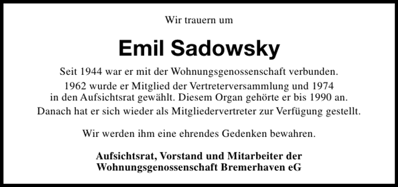 <p>Wir trauern um</p><p>Emil Sadowsky<br />Seit 1944 war er mit der Wohnungsgenossenschaft verbunden.<br />1962 wurde er Mitglied der Vertreterversammlung und 1974<br />in den Aufsichtsrat gewählt. Diesem Organ gehörte er bis 1990 an.<br />Danach hat er sich wieder als Mitgliedervertreter zur Verfügung gestellt.<br />Wir werden ihm eine ehrendes Gedenken bewahren.<br />Aufsichtsrat, Vorstand und Mitarbeiter der<br />Wohnungsgenossenschaft Bremerhaven eG</p>