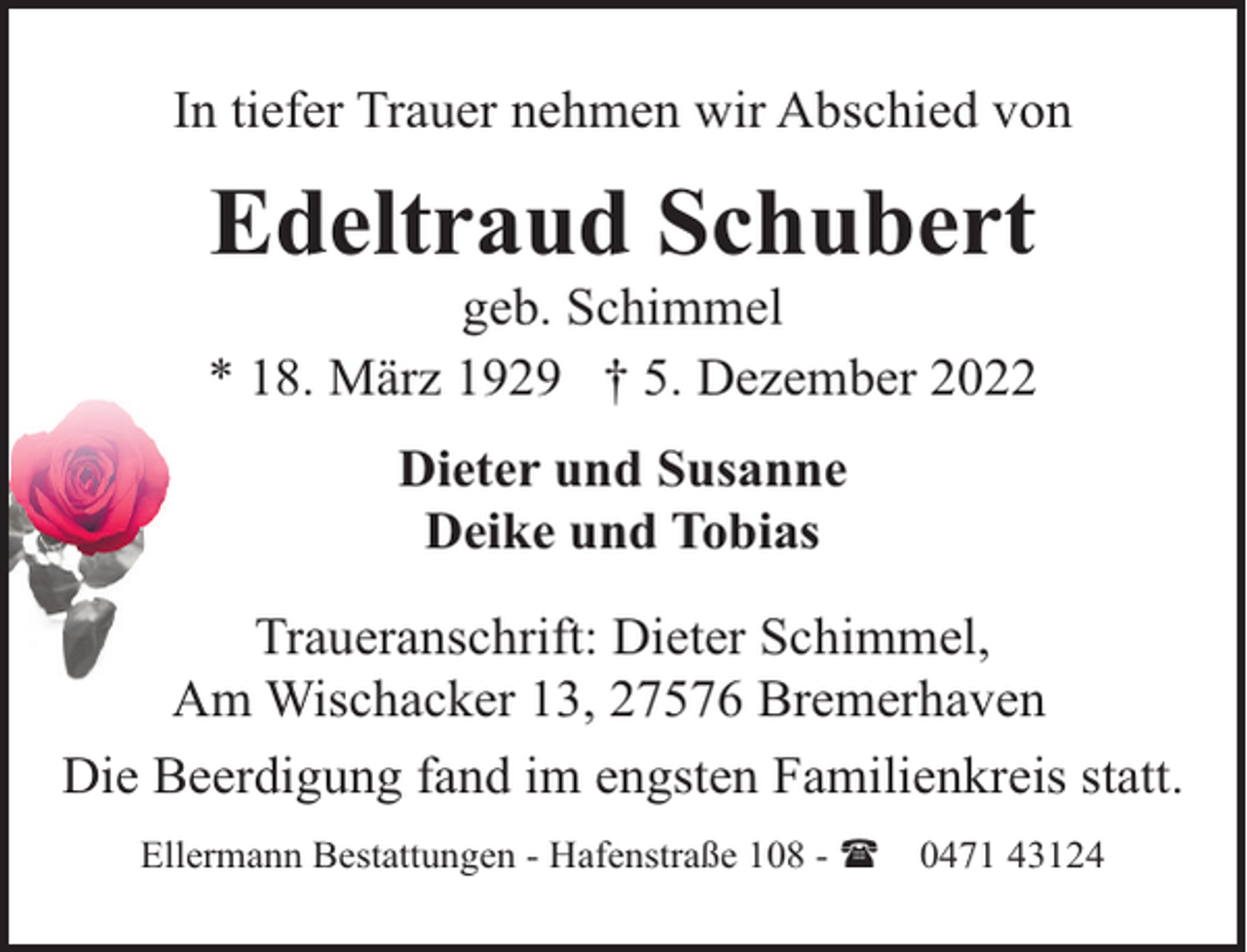 <p>In tiefer Trauer nehmen wir Abschied von</p><p>Edeltraud Schubert</p><p>geb. Schimmel<br />* 18. März 1929 † 5. Dezember 2022<br />Dieter und Susanne<br />Deike und Tobias<br />Traueranschrift: Dieter Schimmel,<br />Am Wischacker 13, 27576 Bremerhaven<br />Die Beerdigung fand im engsten Familienkreis statt.<br />Ellermann Bestattungen - Hafenstraße 108 - (</p><p>0471 43124</p>