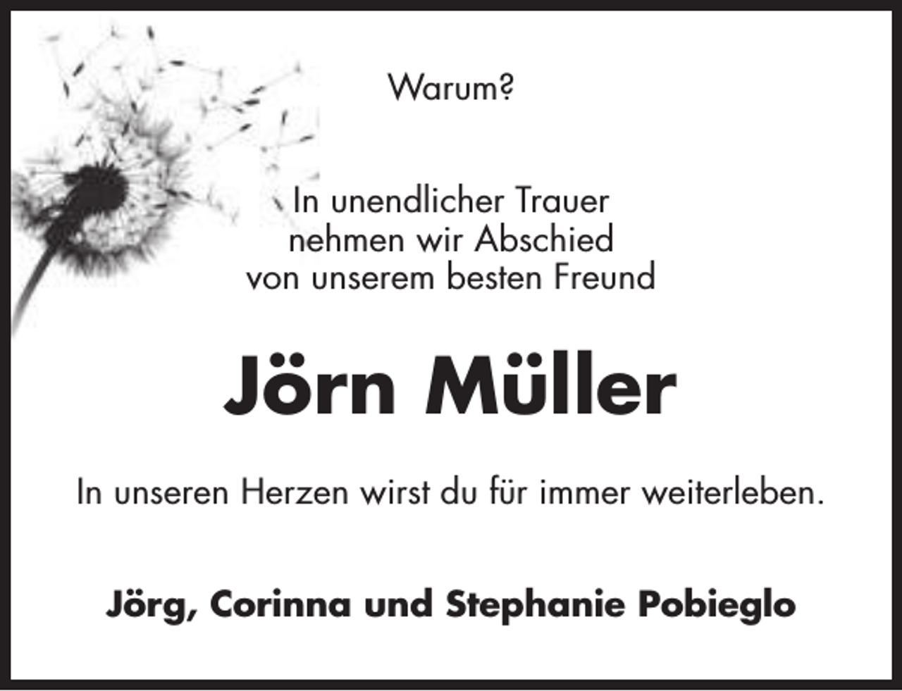 <p>Warum?<br />In unendlicher Trauer<br />nehmen wir Abschied<br />von unserem besten Freund</p><p>Jörn Müller<br />In unseren Herzen wirst du für immer weiterleben.<br />Jörg, Corinna und Stephanie Pobieglo</p>
