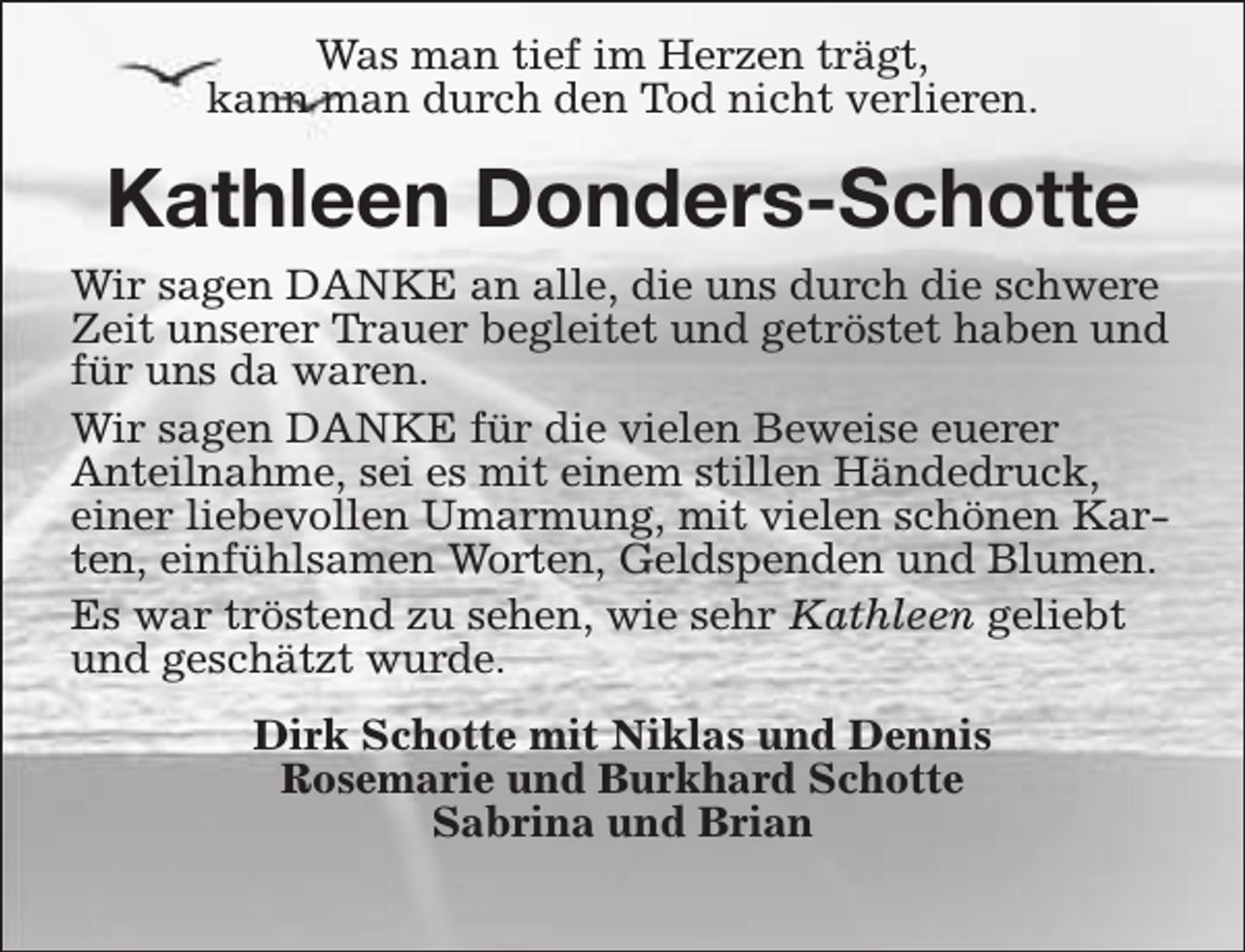 <p>Was man tief im Herzen trägt,<br />kann man durch den Tod nicht verlieren.</p><p>Kathleen Donders-Schotte<br />Wir sagen DANKE an alle, die uns durch die schwere<br />Zeit unserer Trauer begleitet und getröstet haben und<br />für uns da waren.<br />Wir sagen DANKE für die vielen Beweise euerer<br />Anteilnahme, sei es mit einem stillen Händedruck,<br />einer liebevollen Umarmung, mit vielen schönen Karten, einfühlsamen Worten, Geldspenden und Blumen.<br />Es war tröstend zu sehen, wie sehr Kathleen geliebt<br />und geschätzt wurde.<br />Dirk Schotte mit Niklas und Dennis<br />Rosemarie und Burkhard Schotte<br />Sabrina und Brian</p>