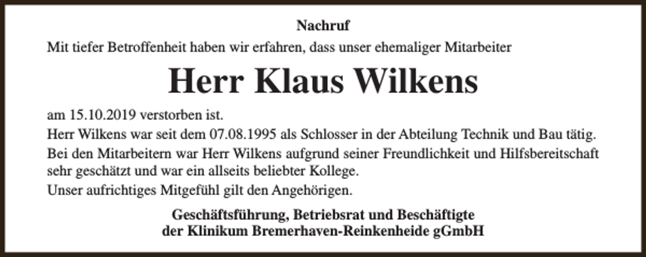 <p>Nachruf<br />Mit tiefer Betroffenheit haben wir erfahren, dass unser ehemaliger Mitarbeiter</p><p>Herr Klaus Wilkens</p><p>am 15.10.2019 verstorben ist.<br />Herr Wilkens war seit dem 07.08.1995 als Schlosser in der Abteilung Technik und Bau tätig.<br />Bei den Mitarbeitern war Herr Wilkens aufgrund seiner Freundlichkeit und Hilfsbereitschaft<br />sehr geschätzt und war ein allseits beliebter Kollege.<br />Unser aufrichtiges Mitgefühl gilt den Angehörigen.<br />Geschäftsführung, Betriebsrat und Beschäftigte<br />der Klinikum Bremerhaven-Reinkenheide gGmbH</p>
