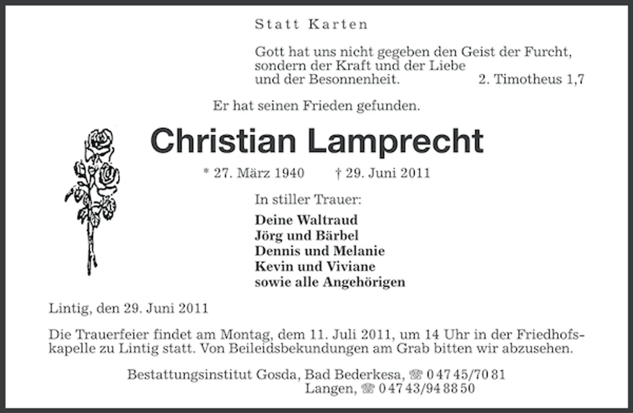 <p>Statt Karten<br />Gott hat uns nicht gegeben den Geist der Furcht,<br />sondern der Kraft und der Liebe<br />und der Besonnenheit.<br />2. Timotheus 1,7<br />Er hat seinen Frieden gefunden.</p><p>Christian Lamprecht<br />* 27. März 1940</p><p>† 29. Juni 2011</p><p>In stiller Trauer:<br />Deine Waltraud<br />Jörg und Bärbel<br />Dennis und Melanie<br />Kevin und Viviane<br />sowie alle Angehörigen<br />Lintig, den 29. Juni 2011<br />Die Trauerfeier findet am Montag, dem 11. Juli 2011, um 14 Uhr in der Friedhofskapelle zu Lintig statt. Von Beileidsbekundungen am Grab bitten wir abzusehen.<br />Bestattungsinstitut Gosda, Bad Bederkesa, 0 47 45/70 81<br />Langen, 0 47 43/94 88 50</p>