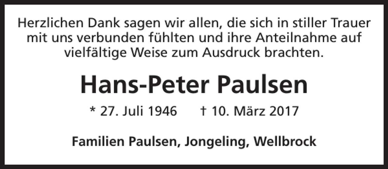 <p>Herzlichen Dank sagen wir allen, die sich in stiller Trauer<br />mit uns verbunden fühlten und ihre Anteilnahme auf<br />vielfältige Weise zum Ausdruck brachten.</p><p>Hans-Peter Paulsen<br />* 27. Juli 1946</p><p>† 10. März 2017</p><p>Familien Paulsen, Jongeling, Wellbrock</p>