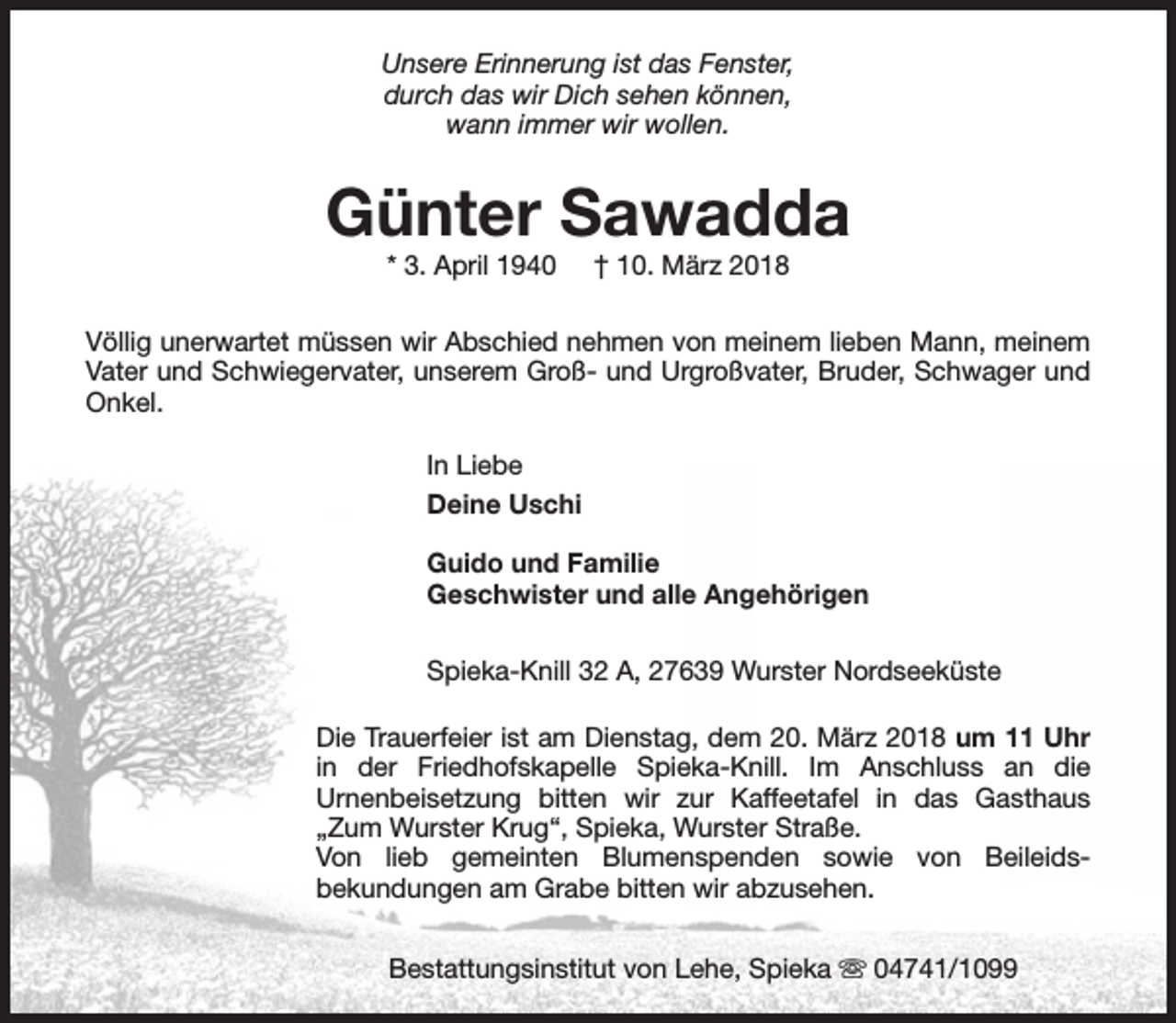 <p>Unsere Erinnerung ist das Fenster,<br />durch das wir Dich sehen können,<br />wann immer wir wollen.</p><p>Günter Sawadda<br />* 3. April 1940</p><p>† 10. März 2018</p><p>Völlig unerwartet müssen wir Abschied nehmen von meinem lieben Mann, meinem<br />Vater und Schwiegervater, unserem Groß- und Urgroßvater, Bruder, Schwager und<br />Onkel.<br />In Liebe<br />Deine Uschi<br />Guido und Familie<br />Geschwister und alle Angehörigen<br />Spieka-Knill 32 A, 27639 Wurster Nordseeküste<br />Die Trauerfeier ist am Dienstag, dem 20. März 2018 um 11 Uhr<br />in der Friedhofskapelle Spieka-Knill. Im Anschluss an die<br />Urnenbeisetzung bitten wir zur Kaffeetafel in das Gasthaus<br />„Zum Wurster Krug“, Spieka, Wurster Straße.<br />Von lieb gemeinten Blumenspenden sowie von Beileidsbekundungen am Grabe bitten wir abzusehen.<br />Bestattungsinstitut von Lehe, Spieka s 04741/1099</p>